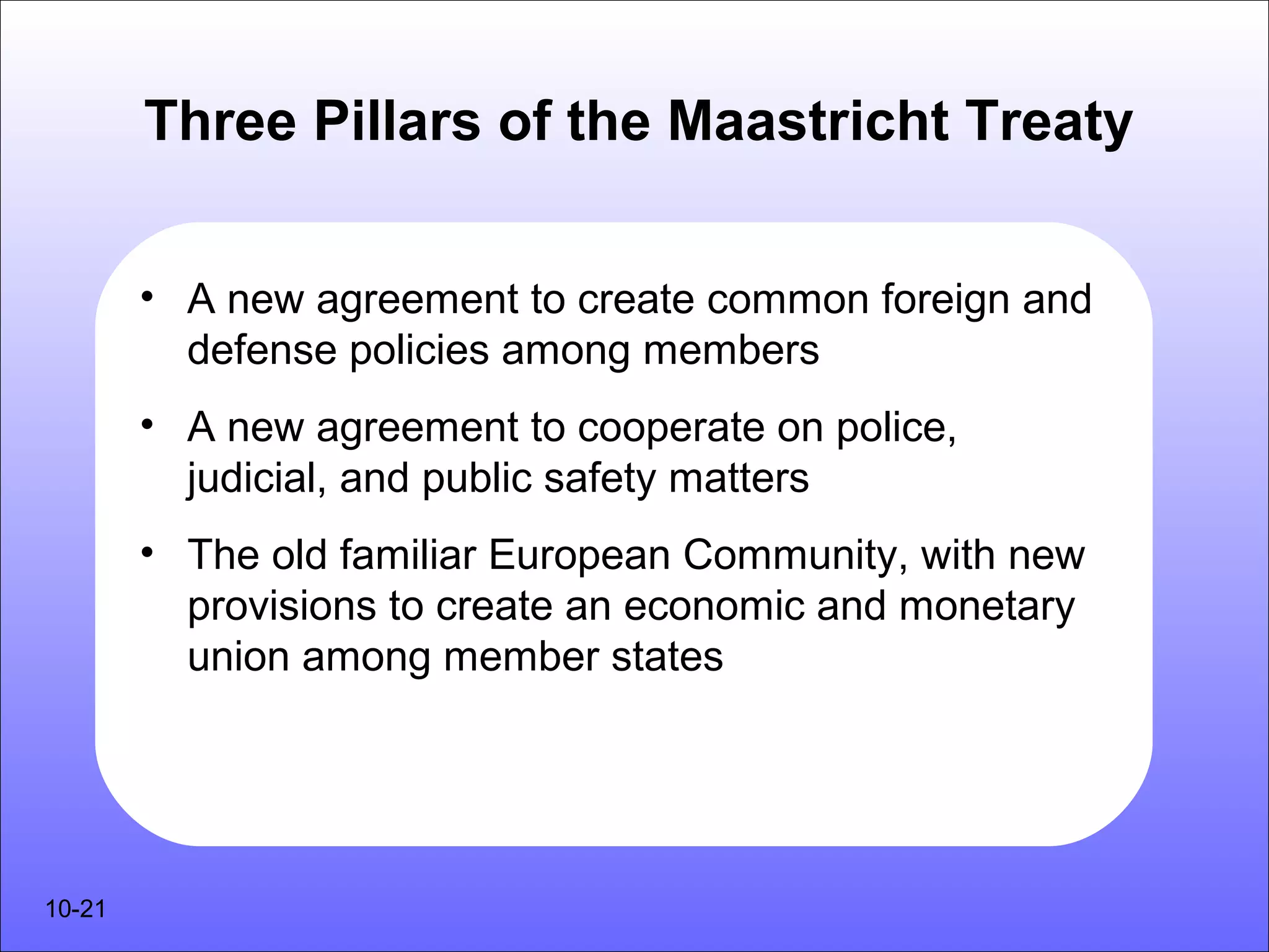 Three Pillars of the Maastricht Treaty


        • A new agreement to create common foreign and
          defense policies among members
        • A new agreement to cooperate on police,
          judicial, and public safety matters
        • The old familiar European Community, with new
          provisions to create an economic and monetary
          union among member states




10-21
 