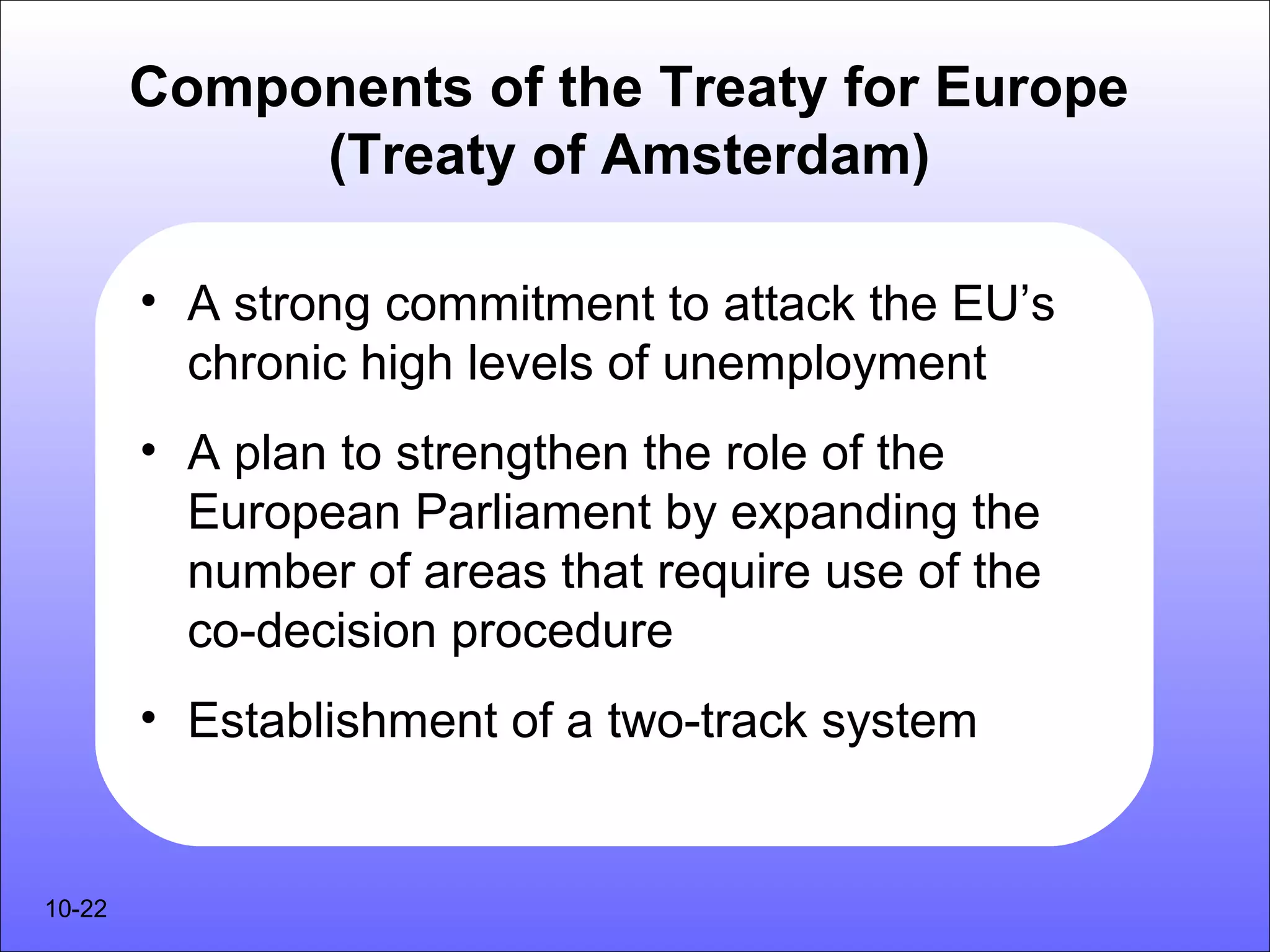 Components of the Treaty for Europe
             (Treaty of Amsterdam)

        • A strong commitment to attack the EU’s
          chronic high levels of unemployment
        • A plan to strengthen the role of the
          European Parliament by expanding the
          number of areas that require use of the
          co-decision procedure
        • Establishment of a two-track system


10-22
 
