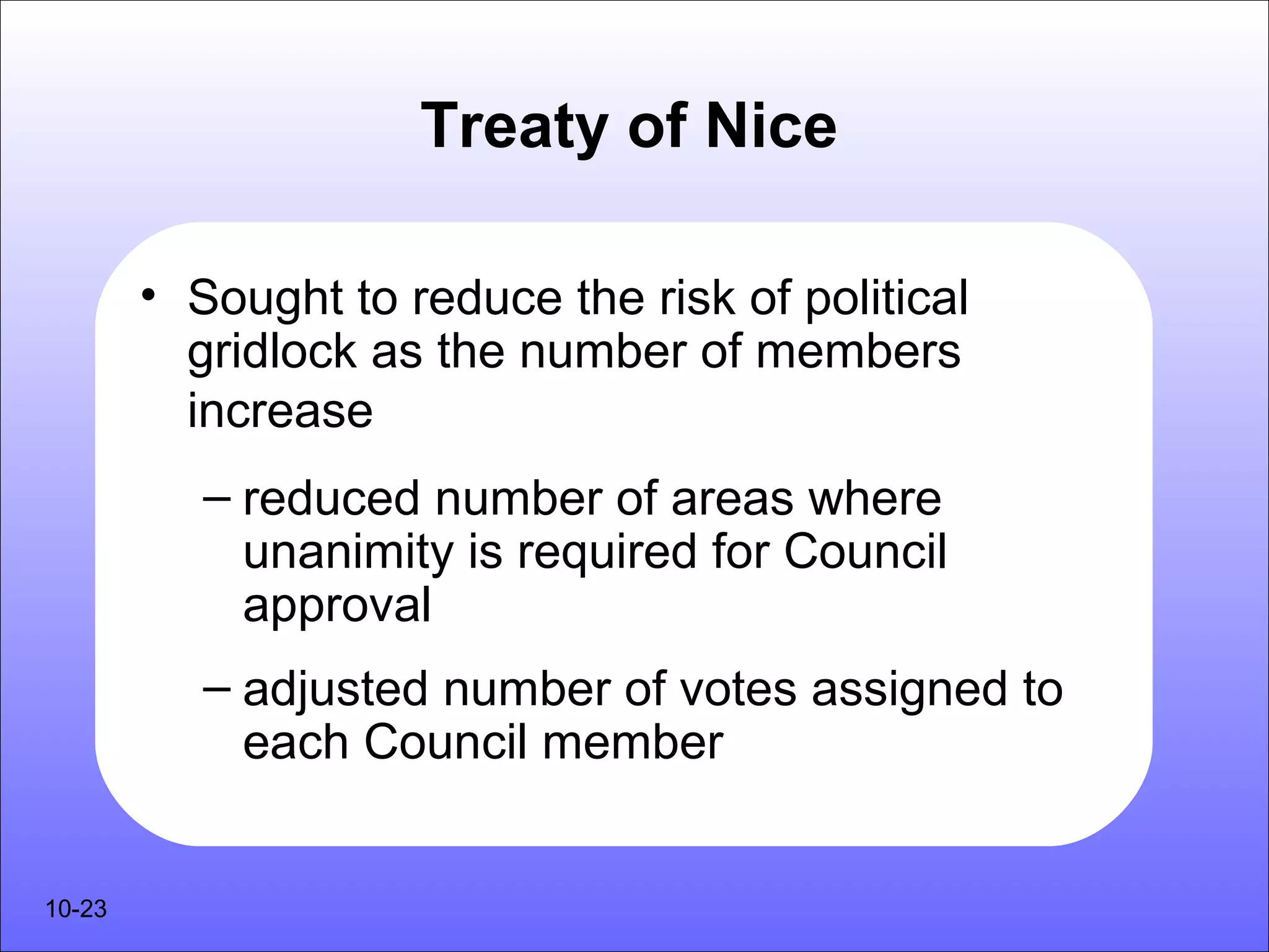 Treaty of Nice

        • Sought to reduce the risk of political
          gridlock as the number of members
          increase
           – reduced number of areas where
             unanimity is required for Council
             approval
           – adjusted number of votes assigned to
             each Council member


10-23
 