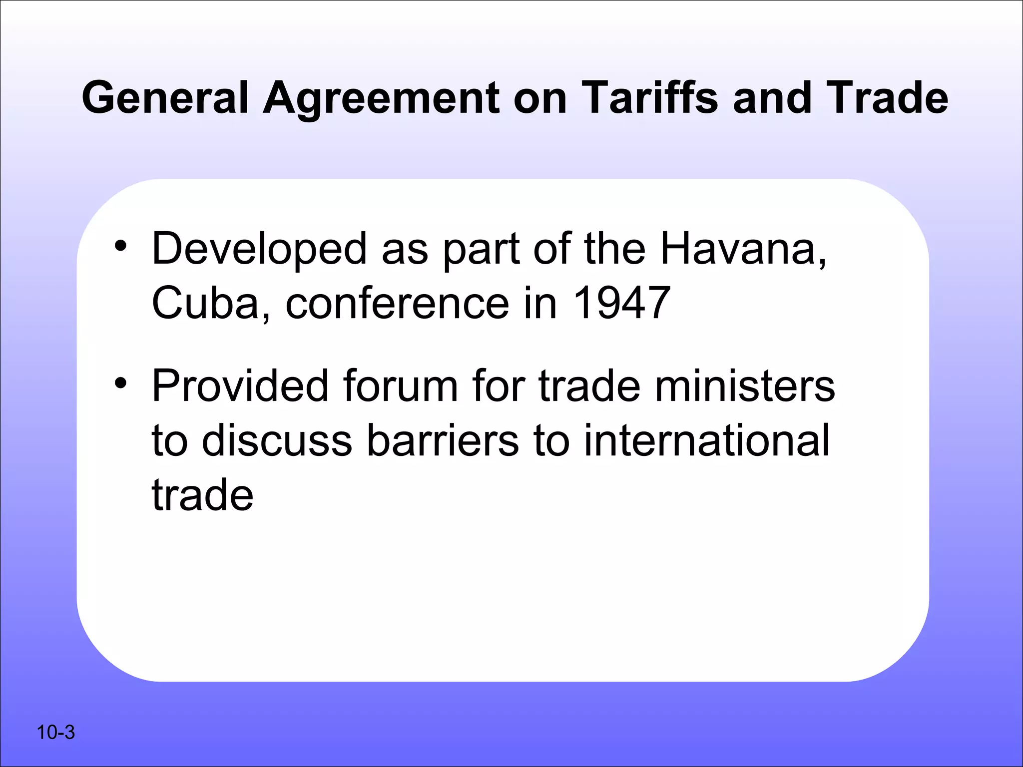 General Agreement on Tariffs and Trade


        • Developed as part of the Havana,
          Cuba, conference in 1947
        • Provided forum for trade ministers
          to discuss barriers to international
          trade




10-3
 