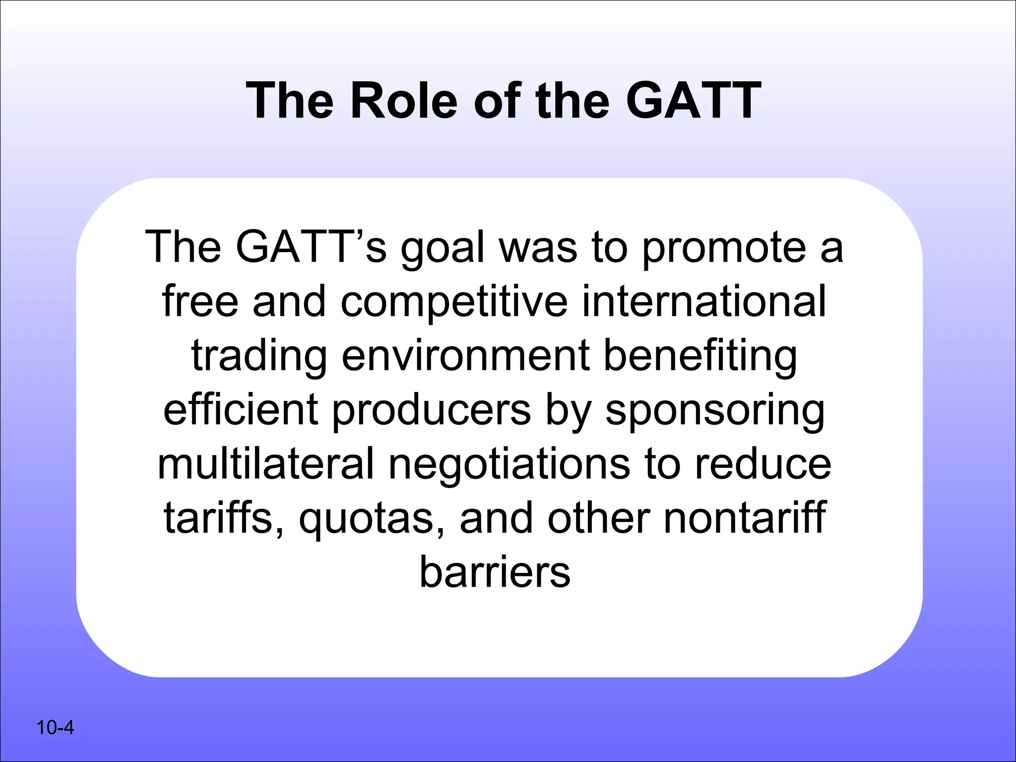The Role of the GATT

       The GATT’s goal was to promote a
        free and competitive international
          trading environment benefiting
        efficient producers by sponsoring
       multilateral negotiations to reduce
        tariffs, quotas, and other nontariff
                      barriers


10-4
 