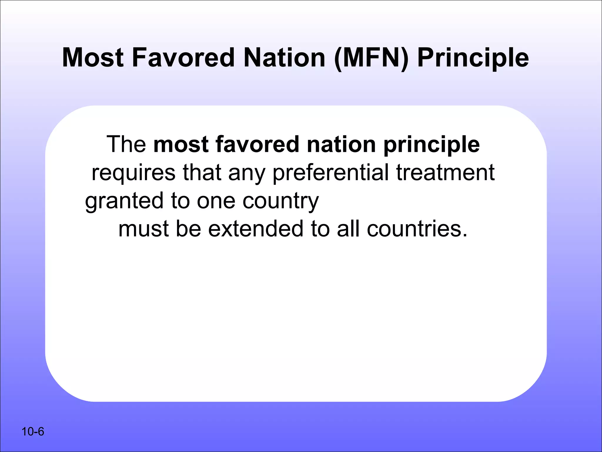 Most Favored Nation (MFN) Principle


          The most favored nation principle
        requires that any preferential treatment
        granted to one country
           must be extended to all countries.




10-6
 