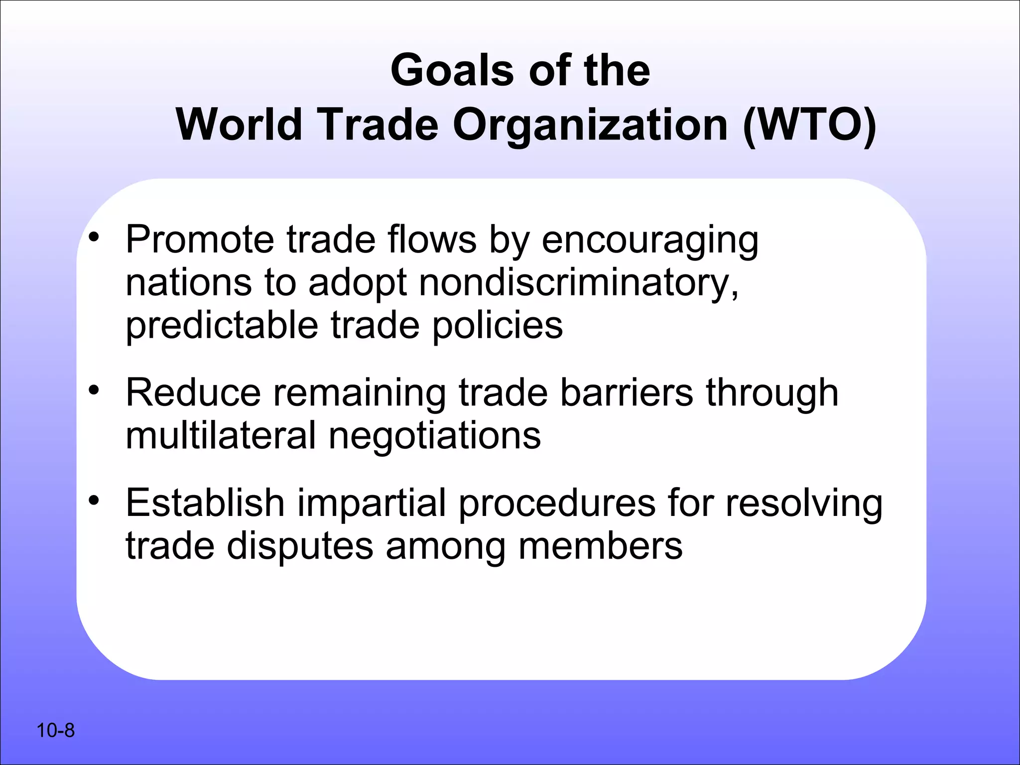 Goals of the
            World Trade Organization (WTO)

       • Promote trade flows by encouraging
         nations to adopt nondiscriminatory,
         predictable trade policies
       • Reduce remaining trade barriers through
         multilateral negotiations
       • Establish impartial procedures for resolving
         trade disputes among members



10-8
 