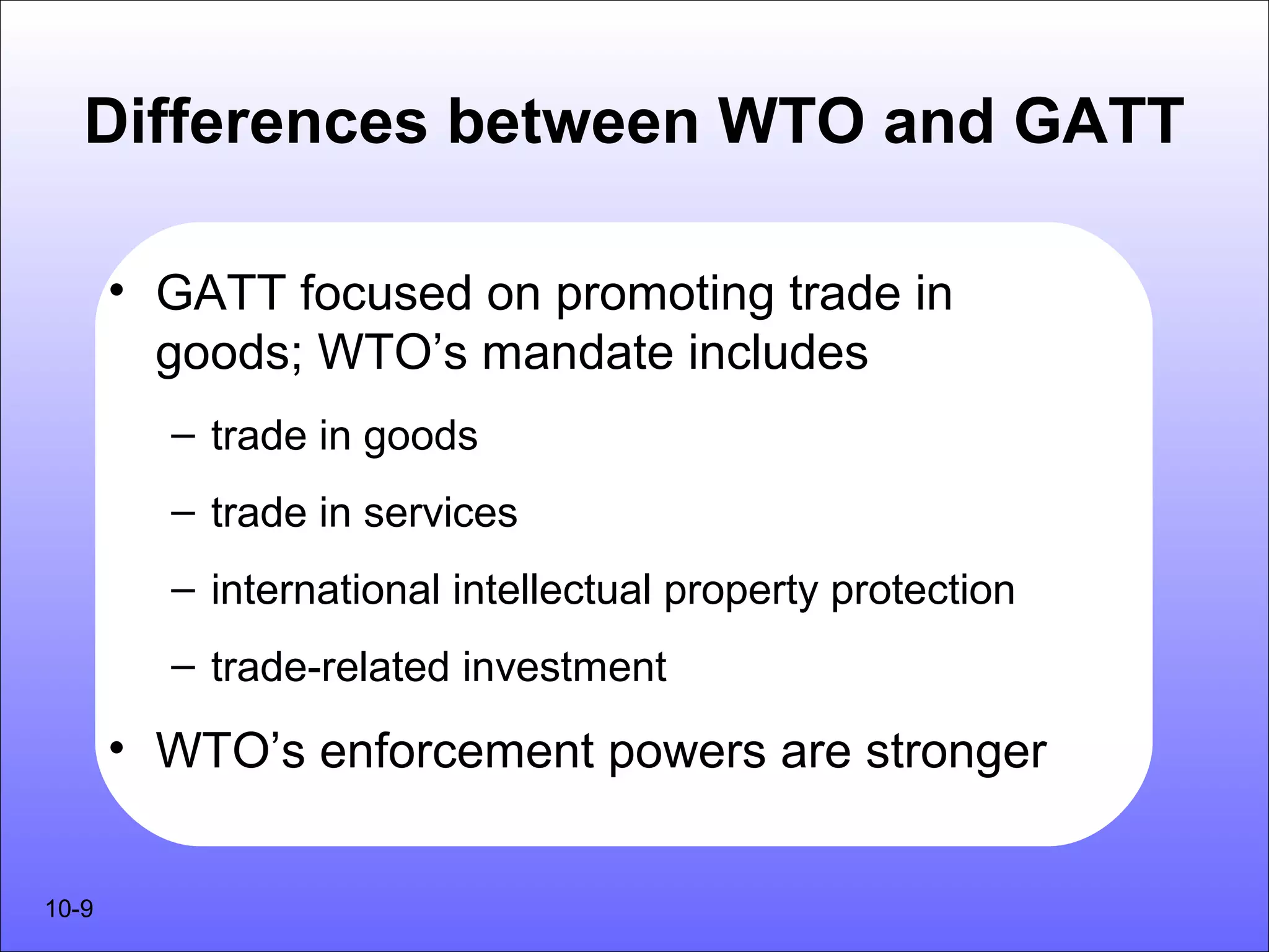 Differences between WTO and GATT

       • GATT focused on promoting trade in
         goods; WTO’s mandate includes
         – trade in goods
         – trade in services
         – international intellectual property protection
         – trade-related investment

       • WTO’s enforcement powers are stronger


10-9
 
