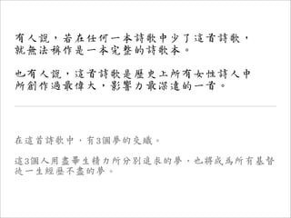 有人說，若在任何一本詩歌中少了這首詩歌，
就無法稱作是一本完整的詩歌本。

也有人說，這首詩歌是歷史上所有女性詩人中
所創作過最偉大，影響力最深遠的一首。



在這首詩歌中，有3個夢的交織。

這3個人用盡畢生精力所分別追求的夢，也將成為所有基督
徒一生經歷不盡的夢。
 