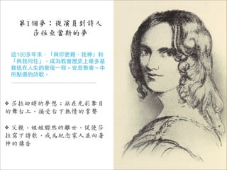 第1個夢：從演員到詩人
       莎拉亞當斯的夢

    這100多年來，「與你更親，我神」和
    「與我同住」，成為教會歷史上最多基
    督徒在人生的最後⼀一程－安息聚會－中
    所點選的詩歌。




✤莎拉幼時的夢想：站在光彩奪目
的舞台上，接受台下熱情的掌聲

✤父親、姐姐驟然的離世，促使莎
拉寫下詩歌，成為紀念家人並向著
神的禱告
 