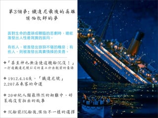 第3個夢: 鐵達尼最後的英雄
        侯伯牧師的夢

    面對生命的盡頭或驟臨的悲劇時，總能
    激發出人性最寫實的面向。

    有些人，被激發出狼狽不堪的醜惡；有
    些人，則被激發出高貴情操的美善。

✤「甚至神也無法使這艘船沉沒！」
－打造鐵達尼號公司的員工於出航前的豪語

✤ 1912.4.14夜，「鐵達尼號」
2,207名乘客的命運

✤20世紀人類最慘烈的劫難中，好
萊塢沒有拍出的故事

✤   沉船前/沉船後,侯伯不一樣的選擇
 