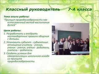 Классный руководитель                    7-А класса
Тема опыта работы:
“Принцип природосообразности как
   естественный метод воспитания
   детей”
Цели работы:
1. Разработать и внедрить
    нестандартные правила общения
    с детьми.
2. Утановить субъект - субъектные
    отношения учитель - ученик,
    ученик - ученик, ученик - родители,
    учитель – родители.
3. Создать условия для
    самореализации школьника исходя
    из принципа
    природосообразности.
 