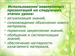Использование электронных
    презентаций на следующих
    этапах урока:
•   актуализация знаний,
•   сопровождение объяснения нового
    материала,
•   первичное закрепление знаний,
•   обобщение и систематизация
    знаний,
•   обеспечение наглядности
    излагаемого материала.
 