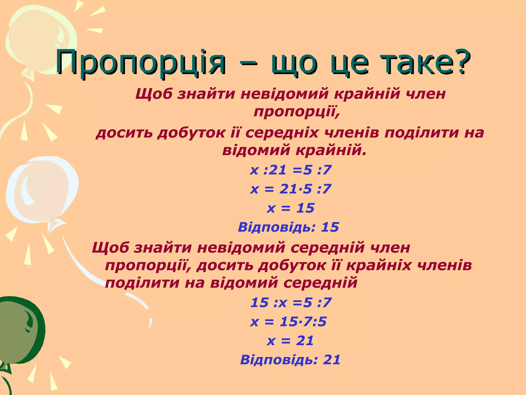 Пропорція – що це таке?
      Щоб знайти невідомий крайній член
                     пропорції,
  досить добуток ії середніх членів поділити на
                відомий крайній.
                   x :21 =5 :7
                    x = 21·5 :7
                      x = 15
                  Відповідь: 15
  Щоб знайти невідомий середній член
   пропорції, досить добуток її крайніх членів
   поділити на відомий середній
                    15 :x =5 :7
                    x = 15·7:5
                      x = 21
                   Відповідь: 21
 