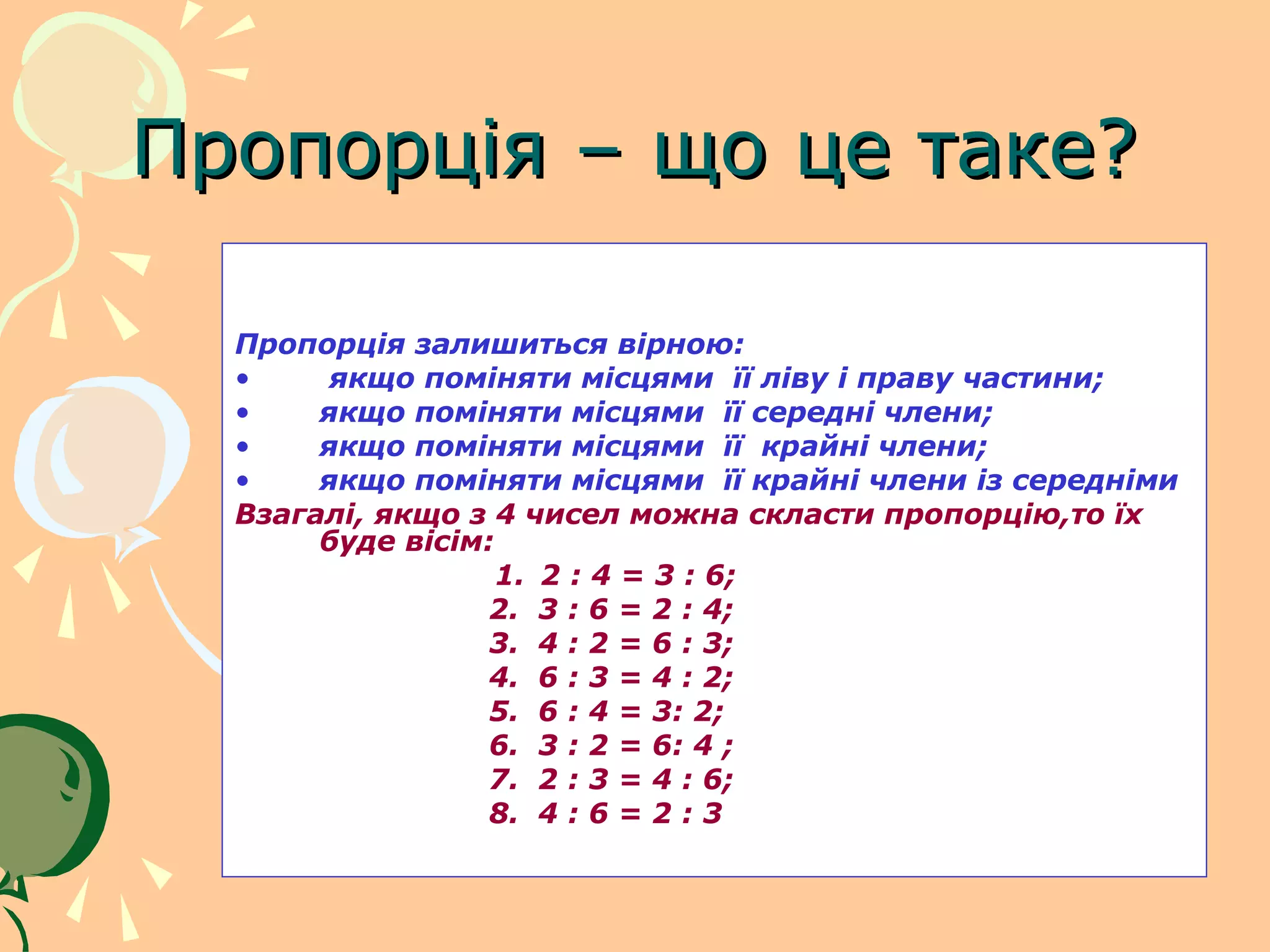 Пропорція – що це таке?

  Пропорція залишиться вірною:
  •     якщо поміняти місцями її ліву і праву частини;
  •    якщо поміняти місцями її середні члени;
  •    якщо поміняти місцями її крайні члени;
  •    якщо поміняти місцями її крайні члени із середніми
  Взагалі, якщо з 4 чисел можна скласти пропорцію,то їх
       буде вісім:
                   1. 2 : 4 = 3 : 6;
                  2. 3 : 6 = 2 : 4;
                  3. 4 : 2 = 6 : 3;
                  4. 6 : 3 = 4 : 2;
                  5. 6 : 4 = 3: 2;
                  6. 3 : 2 = 6: 4 ;
                  7. 2 : 3 = 4 : 6;
                  8. 4 : 6 = 2 : 3
 