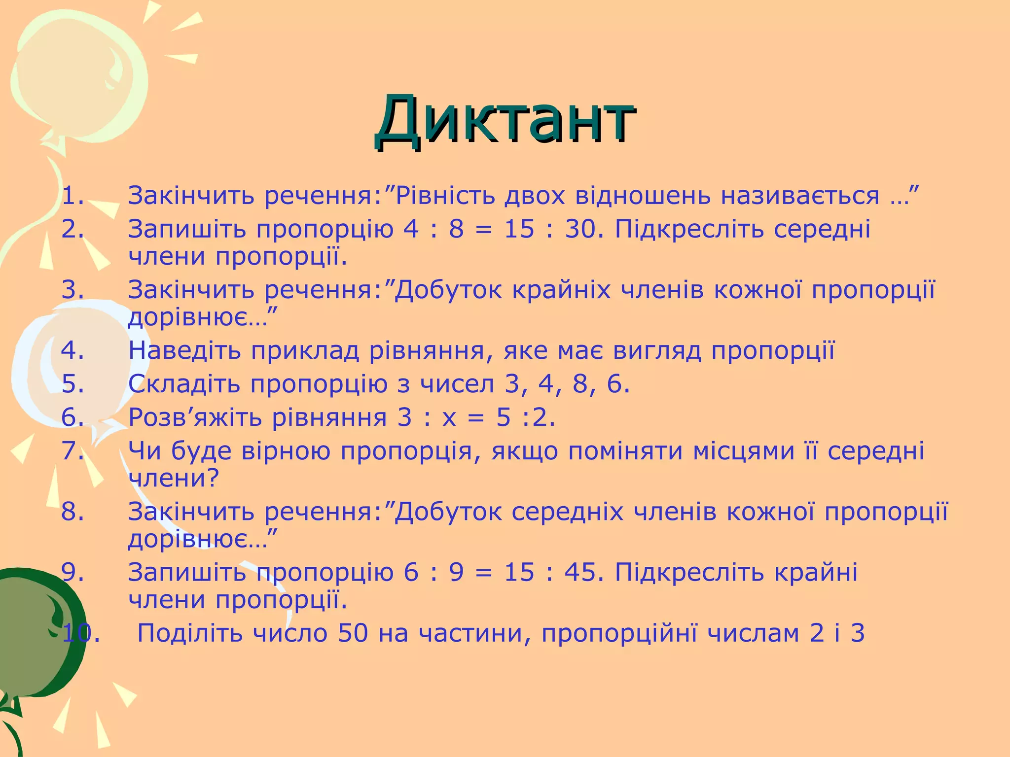 Диктант
1.    Закінчить речення:”Рівність двох відношень називається …”
2.    Запишіть пропорцію 4 : 8 = 15 : 30. Підкресліть середні
      члени пропорції.
3.    Закінчить речення:”Добуток крайніх членів кожної пропорції
      дорівнює…”
4.    Наведіть приклад рівняння, яке має вигляд пропорції
5.    Складіть пропорцію з чисел 3, 4, 8, 6.
6.    Розв’яжіть рівняння 3 : х = 5 :2.
7.    Чи буде вірною пропорція, якщо поміняти місцями її середні
      члени?
8.    Закінчить речення:”Добуток середніх членів кожної пропорції
      дорівнює…”
9.    Запишіть пропорцію 6 : 9 = 15 : 45. Підкресліть крайні
      члени пропорції.
10.    Поділіть число 50 на частини, пропорційнї числам 2 і 3
 