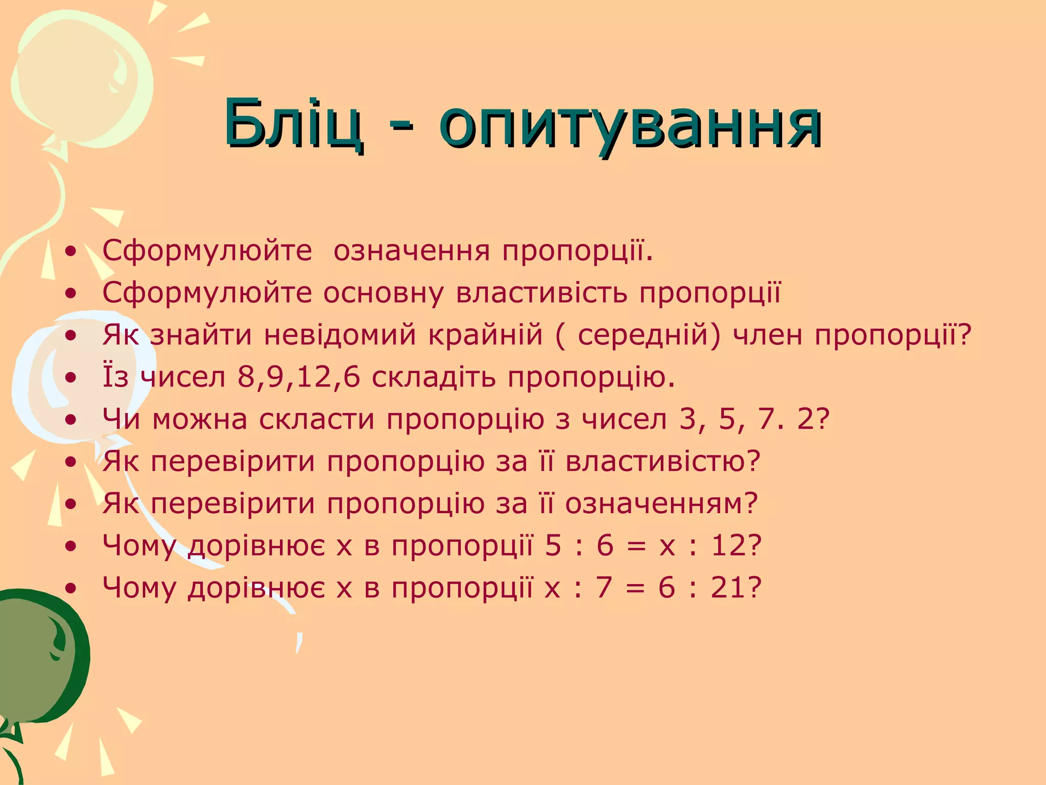Бліц - опитування
•   Сформулюйте означення пропорції.
•   Сформулюйте основну властивість пропорції
•   Як знайти невідомий крайній ( середній) член пропорції?
•   Їз чисел 8,9,12,6 складіть пропорцію.
•   Чи можна скласти пропорцію з чисел 3, 5, 7. 2?
•   Як перевірити пропорцію за її властивістю?
•   Як перевірити пропорцію за її означенням?
•   Чому дорівнює х в пропорції 5 : 6 = х : 12?
•   Чому дорівнює х в пропорції х : 7 = 6 : 21?
 