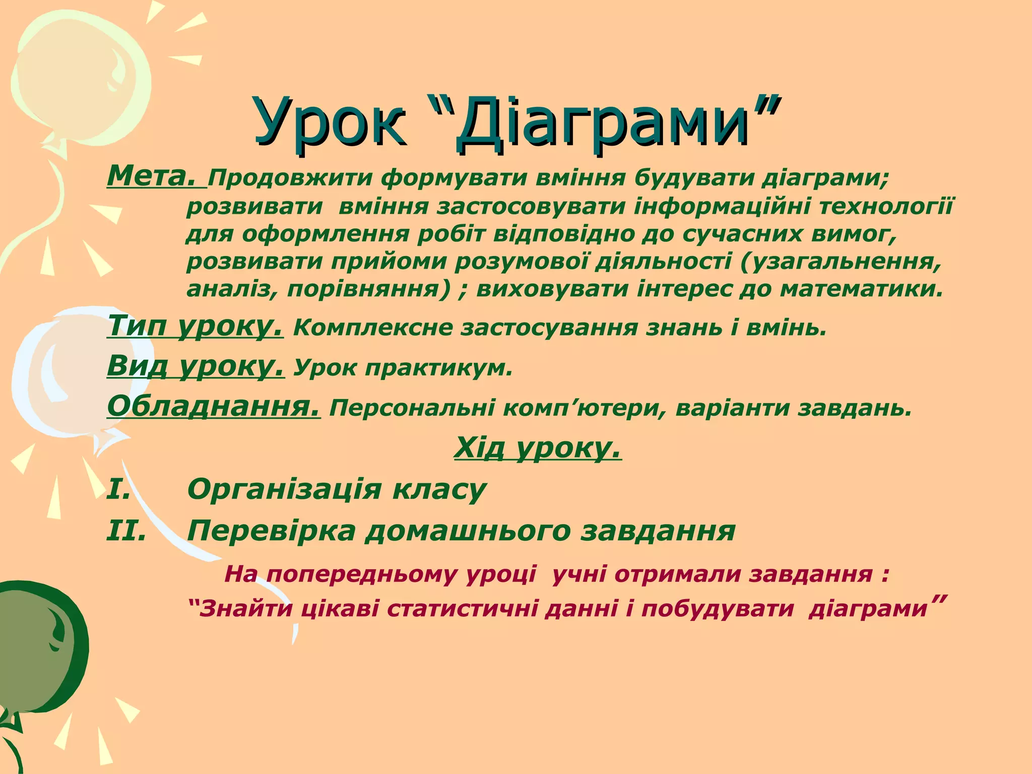 Урок “Діаграми”
Мета. Продовжити формувати вміння будувати діаграми;
     розвивати вміння застосовувати інформаційні технології
     для оформлення робіт відповідно до сучасних вимог,
     розвивати прийоми розумової діяльності (узагальнення,
     аналіз, порівняння) ; виховувати інтерес до математики.
Тип уроку. Комплексне застосування знань і вмінь.
Вид уроку. Урок практикум.
Обладнання. Персональні комп’ютери, варіанти завдань.
                      Хід уроку.
I.   Організація класу
II. Перевірка домашнього завдання
       На попередньому уроці учні отримали завдання :
     “Знайти цікаві статистичні данні і побудувати діаграми”
 