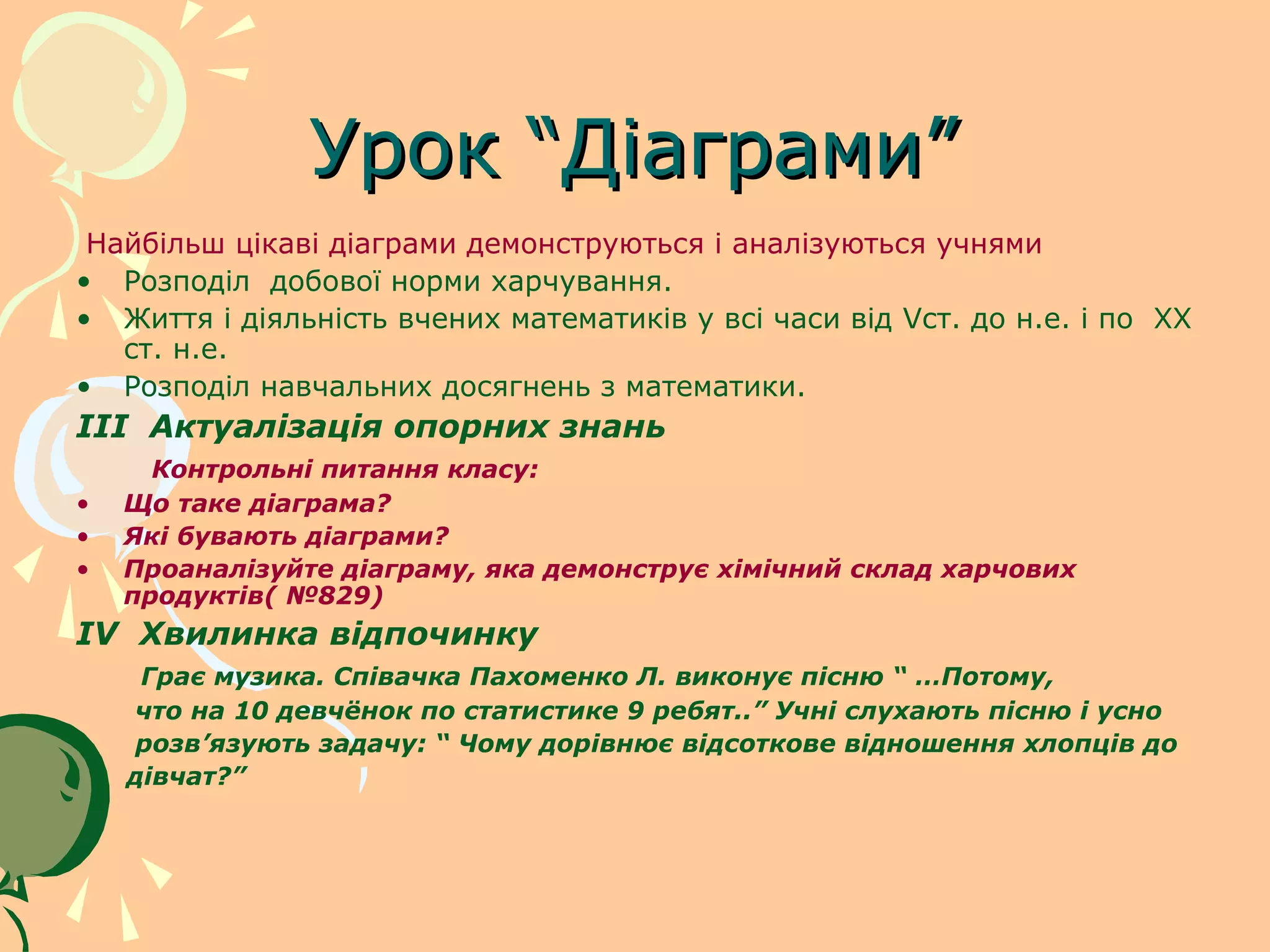 Урок “Діаграми”
 Найбільш цікаві діаграми демонструються і аналізуються учнями
• Розподіл добової норми харчування.
• Життя і діяльність вчених математиків у всі часи від Vст. до н.е. і по XX
   ст. н.е.
• Розподіл навчальних досягнень з математики.
III Актуалізація опорних знань
      Контрольні питання класу:
•   Що таке діаграма?
•   Які бувають діаграми?
•   Проаналізуйте діаграму, яка демонструє хімічний склад харчових
    продуктів( №829)
IV Хвилинка відпочинку
     Грає музика. Співачка Пахоменко Л. виконує пісню “ …Потому,
    что на 10 девчёнок по статистике 9 ребят..” Учні слухають пісню і усно
    розв’язують задачу: “ Чому дорівнює відсоткове відношення хлопців до
    дівчат?”
 