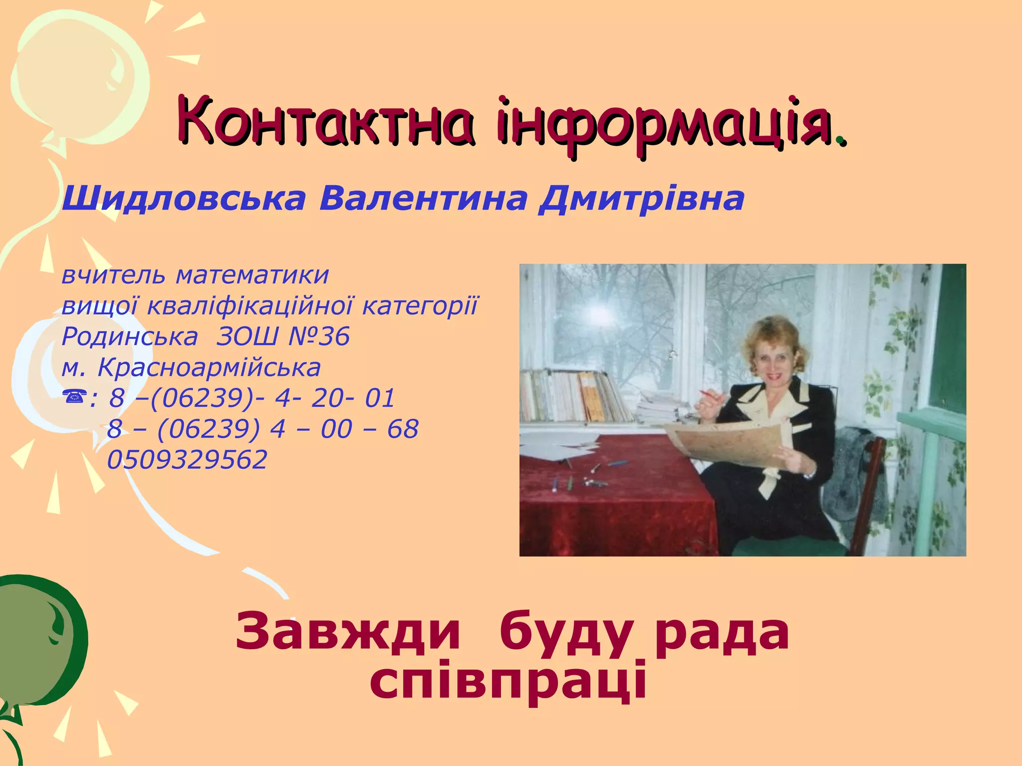 Контактна інформація.
Шидловська Валентина Дмитрівна

вчитель математики
вищої кваліфікаційної категорії
Родинська ЗОШ №36
м. Красноармійська
: 8 –(06239)- 4- 20- 01
    8 – (06239) 4 – 00 – 68
    0509329562




            Завжди буду рада
                співпраці
 