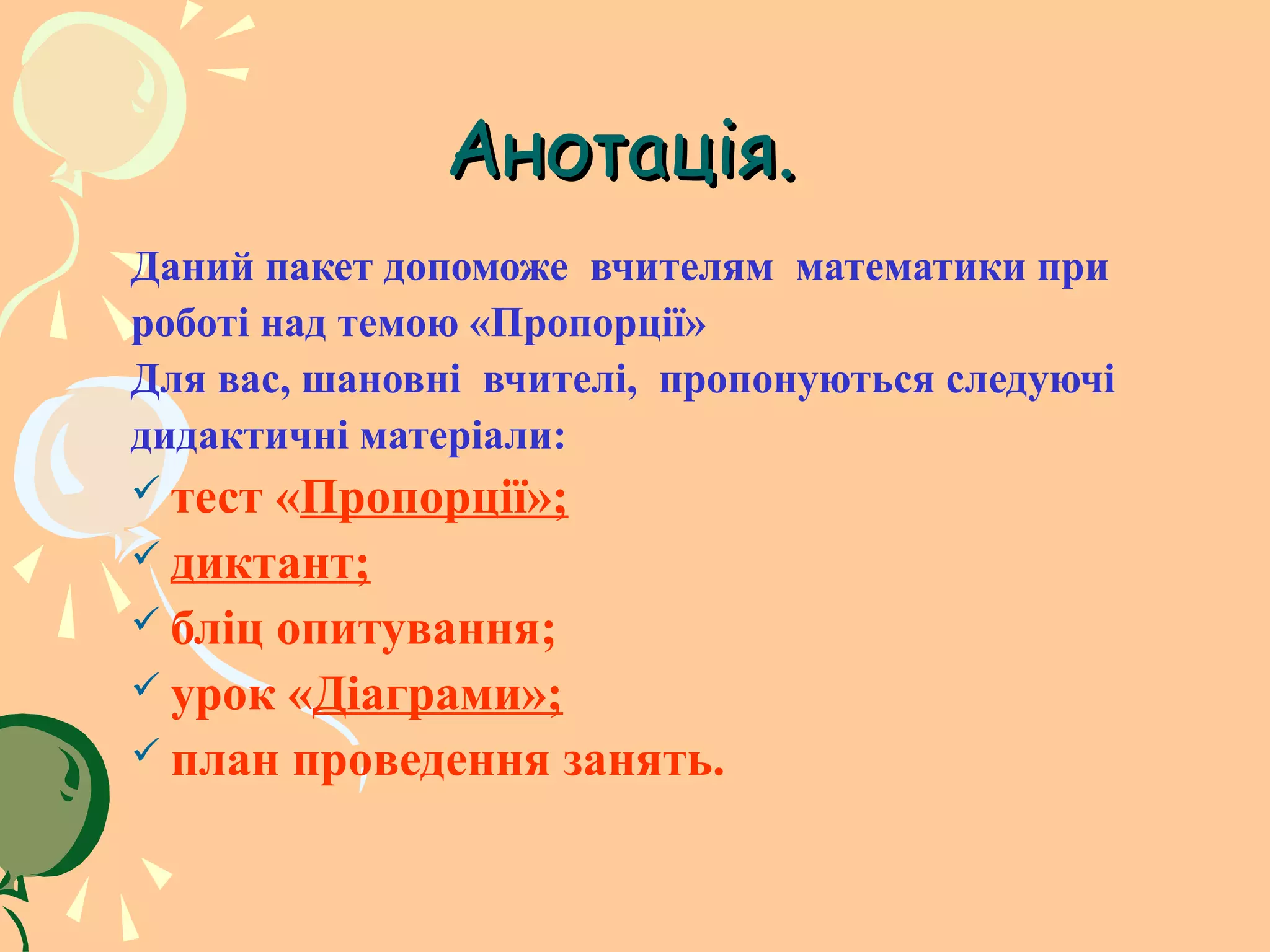 Анотація.
Даний пакет допоможе вчителям математики при
роботі над темою «Пропорції»
Для вас, шановні вчителі, пропонуються следуючі
дидактичні матеріали:
 тест «Пропорції»;
 диктант;
 бліц опитування;
 урок «Діаграми»;
 план проведення занять.
 