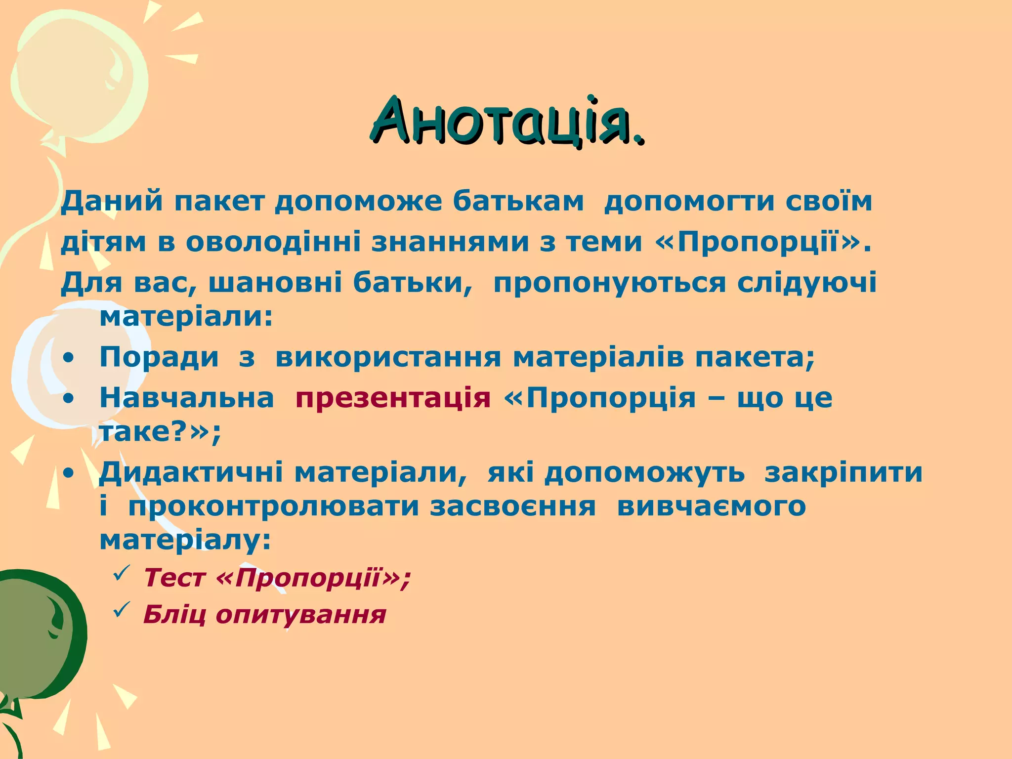 Анотація.
Даний пакет допоможе батькам допомогти своїм
дітям в оволодінні знаннями з теми «Пропорції».
Для вас, шановні батьки, пропонуються слідуючі
   матеріали:
• Поради з використання матеріалів пакета;
• Навчальна презентація «Пропорція – що це
   таке?»;
• Дидактичні матеріали, які допоможуть закріпити
   і проконтролювати засвоєння вивчаємого
   матеріалу:
   Тест «Пропорції»;
   Бліц опитування
 
