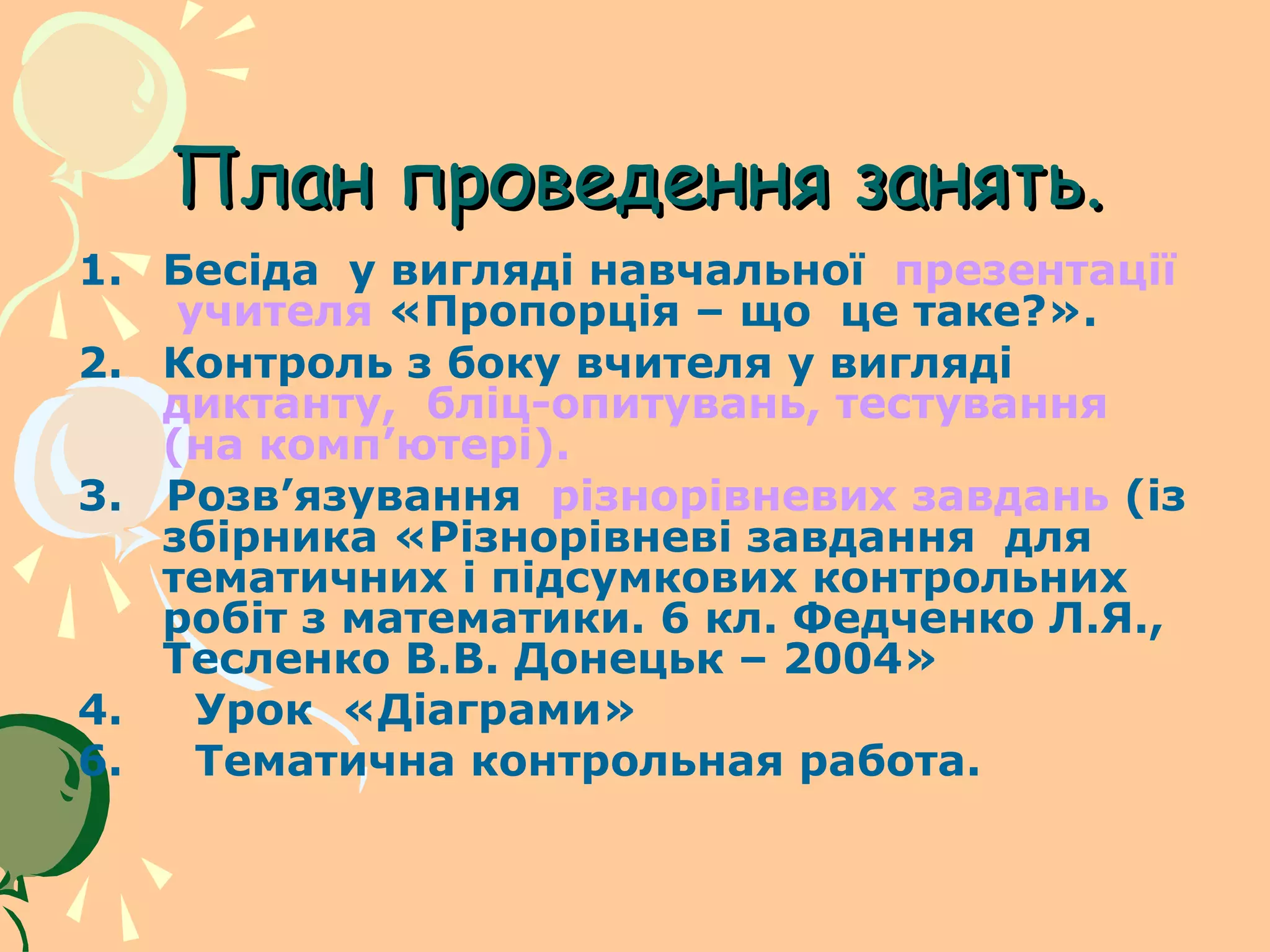 План проведення занять.
1. Бесіда у вигляді навчальної презентації
    учителя «Пропорція – що це таке?».
2. Контроль з боку вчителя у вигляді
   диктанту, бліц-опитувань, тестування
   (на комп’ютері).
3. Розв’язування різнорівневих завдань (із
   збірника «Різнорівневі завдання для
   тематичних і підсумкових контрольних
   робіт з математики. 6 кл. Федченко Л.Я.,
   Тесленко В.В. Донецьк – 2004»
4.   Урок «Діаграми»
6.   Тематична контрольная работа.
 