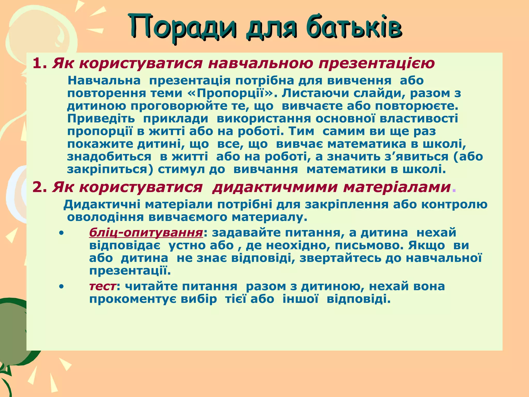 Поради для батьків
1. Як користуватися навчальною презентацією
   Навчальна презентація потрібна для вивчення або
   повторення теми «Пропорції». Листаючи слайди, разом з
   дитиною проговорюйте те, що вивчаєте або повторюєте.
   Приведіть приклади використання основної властивості
   пропорції в житті або на роботі. Тим самим ви ще раз
   покажите дитині, що все, що вивчає математика в школі,
   знадобиться в житті або на роботі, а значить з’явиться (або
   закріпиться) стимул до вивчання математики в школі.
2. Як користуватися дидактичмими матеріалами.
   Дидактичні матеріали потрібні для закріплення або контролю
    оволодіння вивчаємого материалу.
  •    бліц-опитування: задавайте питання, а дитина нехай
       відповідає устно або , де неохідно, письмово. Якщо ви
       або дитина не знає відповіді, звертайтесь до навчальної
       презентації.
  •    тест: читайте питання разом з дитиною, нехай вона
       прокоментує вибір тієї або іншої відповіді.
 