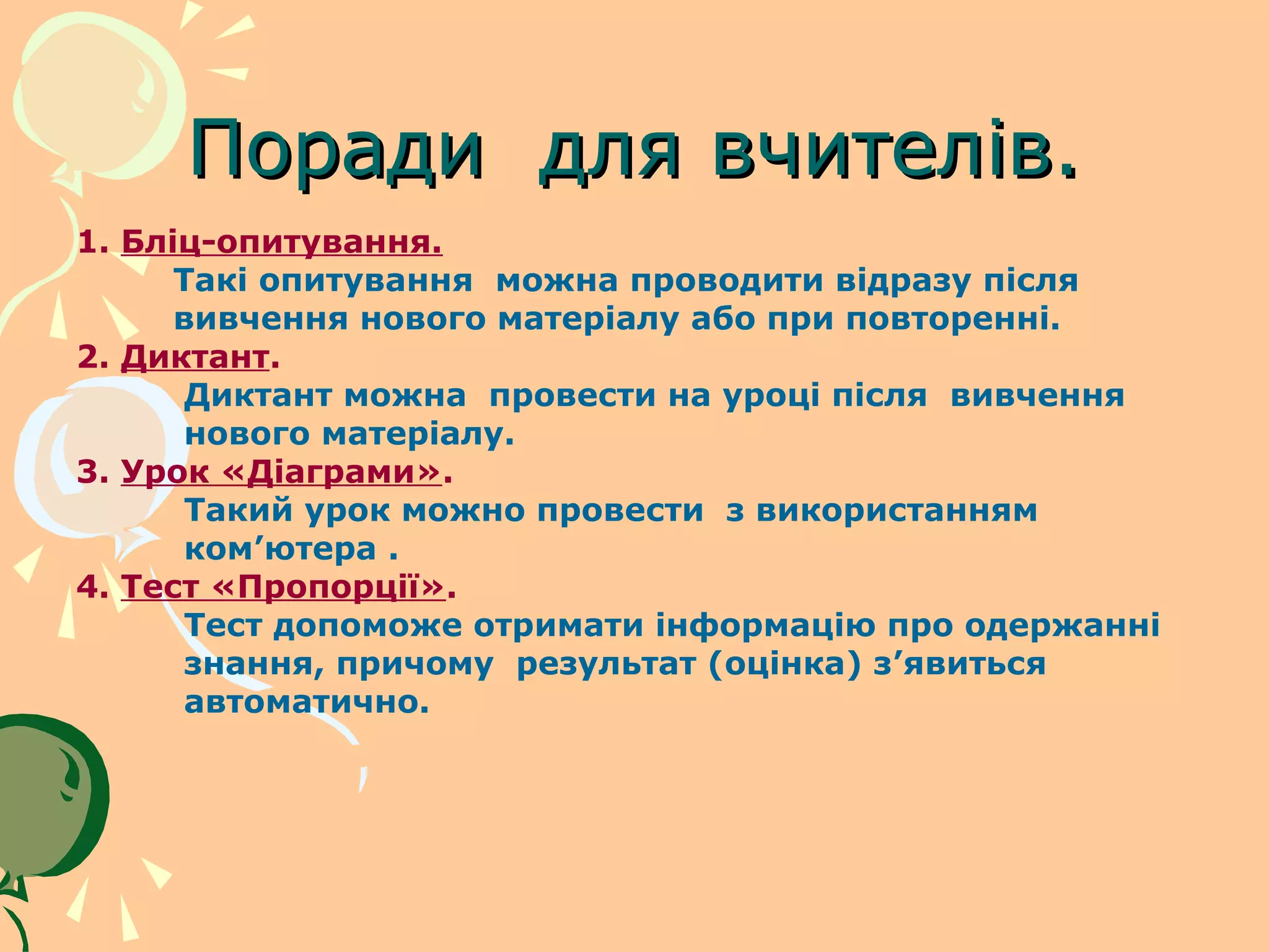 Поради для вчителів.
1. Бліц-опитування.
      Такі опитування можна проводити відразу після
      вивчення нового матеріалу або при повторенні.
2. Диктант.
       Диктант можна провести на уроці після вивчення
       нового матеріалу.
3. Урок «Діаграми».
       Такий урок можно провести з використанням
       ком’ютера .
4. Тест «Пропорції».
       Тест допоможе отримати інформацію про одержанні
       знання, причому результат (оцінка) з’явиться
       автоматично.
 