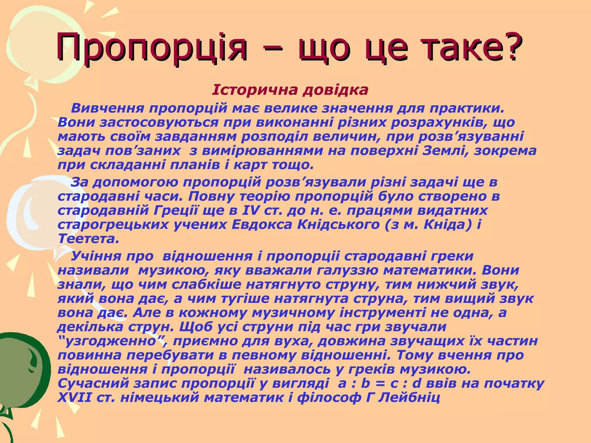 Пропорція – що це таке?
                    Історична довідка
  Вивчення пропорцій має велике значення для практики.
Вони застосовуються при виконанні різних розрахунків, що
мають своїм завданням розподіл величин, при розв’язуванні
задач пов’заних з вимірюваннями на поверхні Землі, зокрема
при складанні планів і карт тощо.
  За допомогою пропорцій розв’язували різні задачі ще в
стародавні часи. Повну теорію пропорцій було створено в
стародавній Греції ще в IV ст. до н. е. працями видатних
старогрецьких учених Евдокса Кнідського (з м. Кніда) і
Теетета.
  Учіння про відношення і пропорціі стародавні греки
називали музикою, яку вважали галуззю математики. Вони
знали, що чим слабкіше натягнуто струну, тим нижчий звук,
який вона дає, а чим тугіше натягнута струна, тим вищий звук
вона дає. Але в кожному музичному інструменті не одна, а
декілька струн. Щоб усі струни під час гри звучали
“узгодженно”, приємно для вуха, довжина звучащих їх частин
повинна перебувати в певному відношенні. Тому вчення про
відношення і пропорції називалось у греків музикою.
Сучасний запис пропорції у вигляді a : b = c : d ввів на початку
XVII ст. німецький математик і філософ Г Лейбніц
 