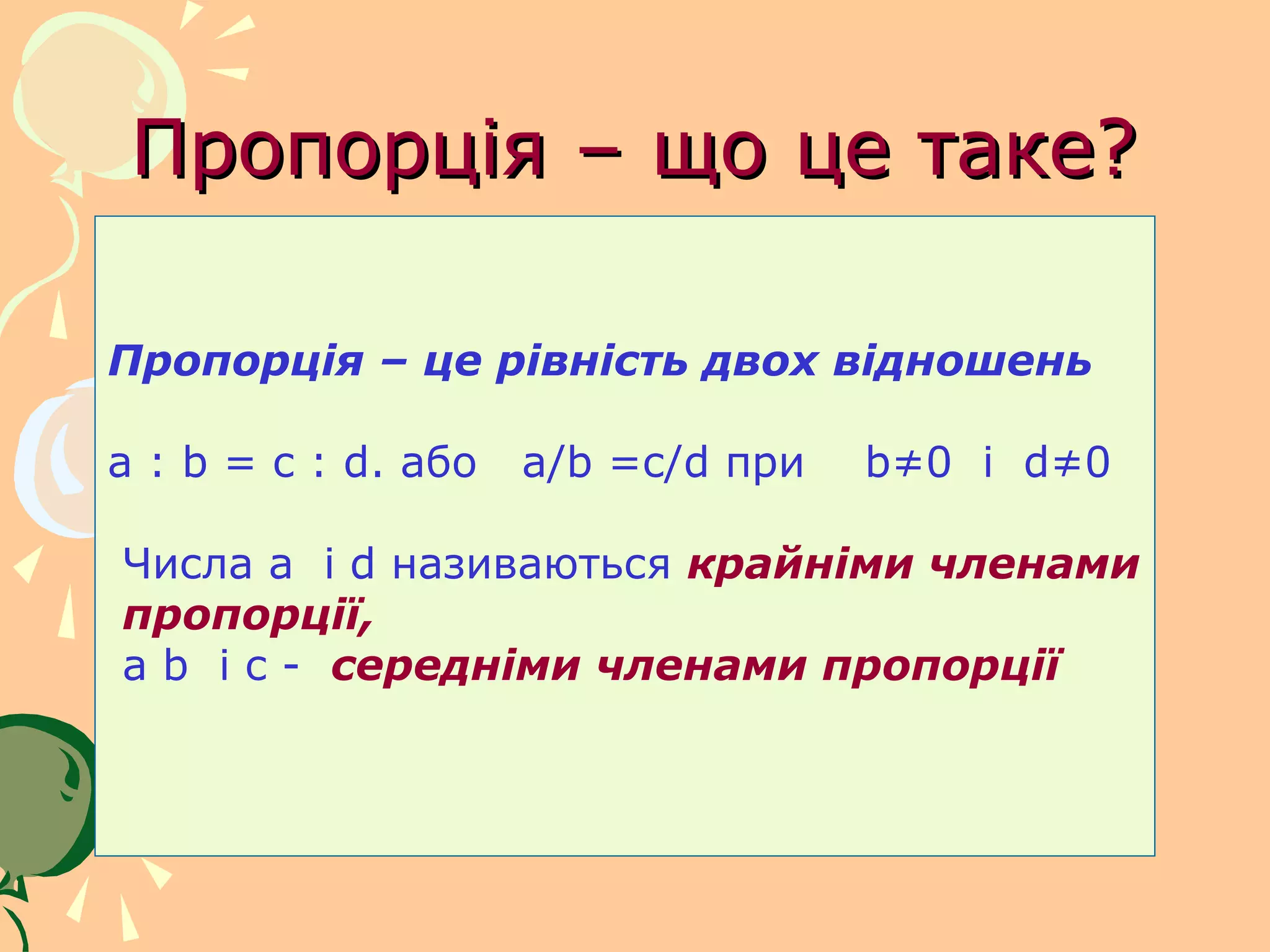 Пропорція – що це таке?

Пропорція – це рівність двох відношень

a : b = c : d. або   a/b =c/d при   b≠0 і d≠0

Числа a і d називаються крайніми членами
пропорції,
a b і c - середніми членами пропорції
 