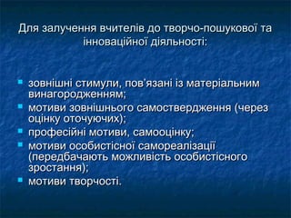 Для залучення вчителів до творчо-пошукової та
           інноваційної діяльності:


   зовнішні стимули, пов’язані із матеріальним
    винагородженням;
   мотиви зовнішнього самоствердження (через
    оцінку оточуючих);
   професійні мотиви, самооцінку;
   мотиви особистісної самореалізації
    (передбачають можливість особистісного
    зростання);
   мотиви творчості.
 