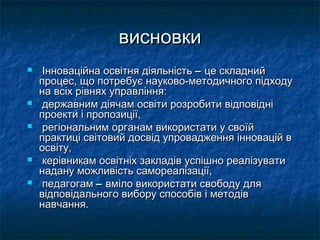 висновки
    Інноваційна освітня діяльність – це складний
    процес, що потребує науково-методичного підходу
    на всіх рівнях управління:
    державним діячам освіти розробити відповідні
    проекти і пропозиції,
    регіональним органам використати у своїй
    практиці світовий досвід упровадження інновацій в
    освіту,
    керівникам освітніх закладів успішно реалізувати
    надану можливість самореалізації,
    педагогам – вміло використати свободу для
    відповідального вибору способів і методів
    навчання.
 