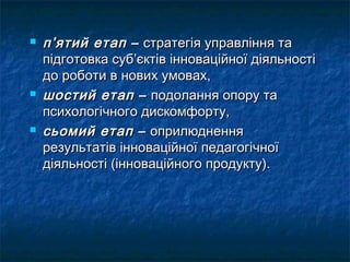    п’ятий етап – стратегія управління та
    підготовка суб’єктів інноваційної діяльності
    до роботи в нових умовах,
   шостий етап – подолання опору та
    психологічного дискомфорту,
   сьомий етап – оприлюднення
    результатів інноваційної педагогічної
    діяльності (інноваційного продукту).
 