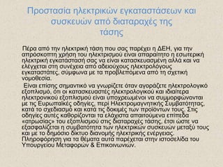 Προστασία ηλεκτρικών εγκαταστάσεων και
     συσκευών από διαταραχές της
                 τάσης
Πέρα από την ηλεκτρική τάση που σας παρέχει η ΔΕΗ, για την
απρόσκοπτη χρήση του ηλεκτρισμού είναι απαραίτητο η εσωτερική
ηλεκτρική εγκατάστασή σας να είναι κατασκευασμένη αλλά και να
ελέγχεται στη συνέχεια από αδειούχους ηλεκτρολόγους
εγκαταστάτες, σύμφωνα με τα προβλεπόμενα από τη σχετική
νομοθεσία.
 Είναι επίσης σημαντικό να γνωρίζετε όταν αγοράζετε ηλεκτρολογικό
εξοπλισμό, ότι οι κατασκευαστές ηλεκτρολογικού και ιδιαίτερα
ηλεκτρονικού εξοπλισμού είναι υποχρεωμένοι να συμμορφώνονται
με τις Ευρωπαϊκές οδηγίες, περί Ηλεκτρομαγνητικής Συμβατότητας,
κατά το σχεδιασμό και κατά τις δοκιμές των προϊόντων τους. Στις
οδηγίες αυτές καθορίζονται τα ελάχιστα απαιτούμενα επίπεδα
«ατρωσίας» του εξοπλισμού στις διαταραχές τάσης, έτσι ώστε να
εξασφαλίζεται η συμβατότητα των ηλεκτρικών συσκευών μεταξύ τους
και με το δημόσιο δίκτυο διανομής ηλεκτρικής ενέργειας.
Πληροφόρηση για τα θέματα αυτά παρέχεται στην ιστοσελίδα του
Υπουργείου Μεταφορών & Επικοινωνιών.
 