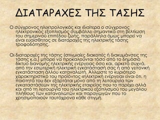 ΔΙΑΤΑΡΑΧΕΣ ΤΗΣ ΤΑΣΗΣ
Ο σύγχρονος ηλεκτρολογικός και ιδιαίτερα ο σύγχρονος
  ηλεκτρονικός εξοπλισμός συμβάλλει σημαντικά στη βελτίωση
  του σημερινού επιπέδου ζωής, παράλληλα όμως μπορεί να
  είναι ευαίσθητος σε διαταραχές της ηλεκτρικής τάσης
  τροφοδότησης.

Οι διαταραχές της τάσης (στιγμιαίες διακοπές ή διακυμάνσεις της
   τάσης κ.α.) μπορεί να προκαλούνται τόσο από το δημόσιο
   δίκτυο διανομής ηλεκτρικής ενέργειας όσο και, αρκετά συχνά,
   από την εσωτερική ηλεκτρική εγκατάστασή σας ή από γειτονική
   εγκατάσταση άλλου καταναλωτή. Άλλωστε το κυριότερο
   χαρακτηριστικό του προϊόντος «ηλεκτρική ενέργεια» είναι ότι, η
   ποιότητά του δεν εξαρτάται μόνο από τη λειτουργία των
   εγκαταστάσεων της ηλεκτρικής εταιρείας που το παρέχει αλλά
   και από τη λειτουργία του ηλεκτρικού εξοπλισμού του μεγάλου
   πλήθους των καταναλωτών και παραγωγών που το
   χρησιμοποιούν ταυτόχρονα κάθε στιγμή.
 