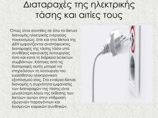 Διαταραχές της ηλεκτρικής
          τάσης και αιτίες τους
Όπως είναι σύνηθες σε όλα τα δίκτυα
 διανομής ηλεκτρικής ενέργειας
 παγκοσμίως, έτσι και στα δίκτυα της
 ΔΕΗ εμφανίζονται αναπόφευκτες
 διαταραχές της τάσης τόσο υπό
 συνθήκες κανονικής λειτουργίας
 όσο και κατά τη διάρκεια έκτακτων
 συμβάντων. Κάποιες από τις
 διαταραχές αυτές μπορεί να
 επηρεάσουν τη λειτουργία του
 ευαίσθητου ηλεκτρονικού
 εξοπλισμού σας. Στα εναέρια δίκτυα
 διανομής η συχνότητα εμφάνισής
 των διαταραχών της τάσης είναι
 μεγαλύτερη λόγω της έκθεσης των
 δικτύων αυτών στην επίδραση
 εξωγενών παραγόντων και
 δυσμενών καιρικών συνθηκών.
 