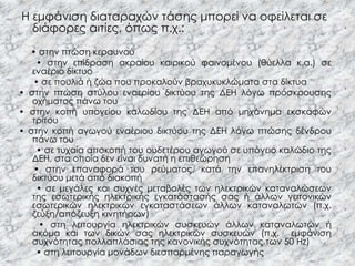 Η εμφάνιση διαταραχών τάσης μπορεί να οφείλεται σε
               .




  διάφορες αιτίες, όπως π.χ.:
  • στην πτώση κεραυνού
    • στην επίδραση ακραίου καιρικού φαινομένου (θύελλα κ.α.) σε
   εναέριο δίκτυο
   • σε πουλιά ή ζώα που προκαλούν βραχυκυκλώματα στα δίκτυα
• στην πτώση στύλου εναερίου δικτύου της ΔΕΗ λόγω πρόσκρουσης
   οχήματος πάνω του
• στην κοπή υπογείου καλωδίου της ΔΕΗ από μηχάνημα εκσκαφών
   τρίτου
• στην κοπή αγωγού εναέριου δικτύου της ΔΕΗ λόγω πτώσης δένδρου
   πάνω του
    • σε τυχαία αποκοπή του ουδετέρου αγωγού σε υπόγειο καλώδιο της
   ΔΕΗ, στα οποία δεν είναι δυνατή η επιθεώρηση
   • στην επαναφορά του ρεύματος, κατά την επανηλέκτριση του
   δικτύου μετά από διακοπή
    • σε μεγάλες και συχνές μεταβολές των ηλεκτρικών καταναλώσεων
   της εσωτερικής ηλεκτρικής εγκατάστασής σας ή άλλων γειτονικών
   εσωτερικών ηλεκτρικών εγκαταστάσεων άλλων καταναλωτών (π.χ.
   ζεύξη/απόζευξη κινητήρων)
     • στη λειτουργία ηλεκτρικών συσκευών άλλων καταναλωτών ή
   ακόμα και των δικών σας ηλεκτρικών συσκευών (π.χ. εμφάνιση
   συχνότητας πολλαπλάσιας της κανονικής συχνότητας των 50 Hz)
    • στη λειτουργία μονάδων διεσπαρμένης παραγωγής
 