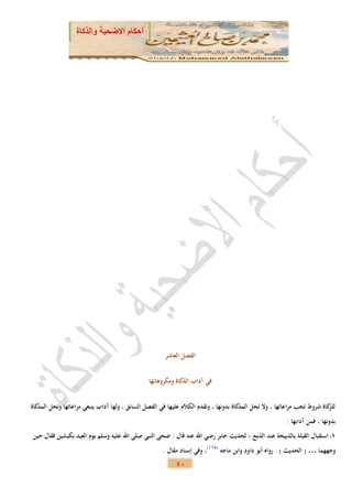 ‫أحكام االضحية والذكاة‬




                                                       ‫الفصل العاشر‬


                                                ‫في آداب الذكاة ومكروهاتها‬


‫كاة شروط تجب مراعاتها ، وال تحل المذكاة بدونها ، وتقدم الكالم عليها في الفصل السابق ، ولها آداب ينبغي مراعاتها وتحل المذكاة‬
                                                                                                                          ‫للز‬
                                                                                                         ‫بدونها ، فمن آدابها :‬
‫2 استقبال القبلة بالذبيحة عند الذبح ؛ لحديث جابر رضي اهلل عنه قال : ضحى النبي صلى اهلل عليه وسلم يوم العيد بكبشين فقال حين‬
                                                      ‫وجههما … ( الحديث ) . رواه أبو داود وابن ماجه (822)، وفي إسناد مقال .‬
                                                           ‫04‬
 