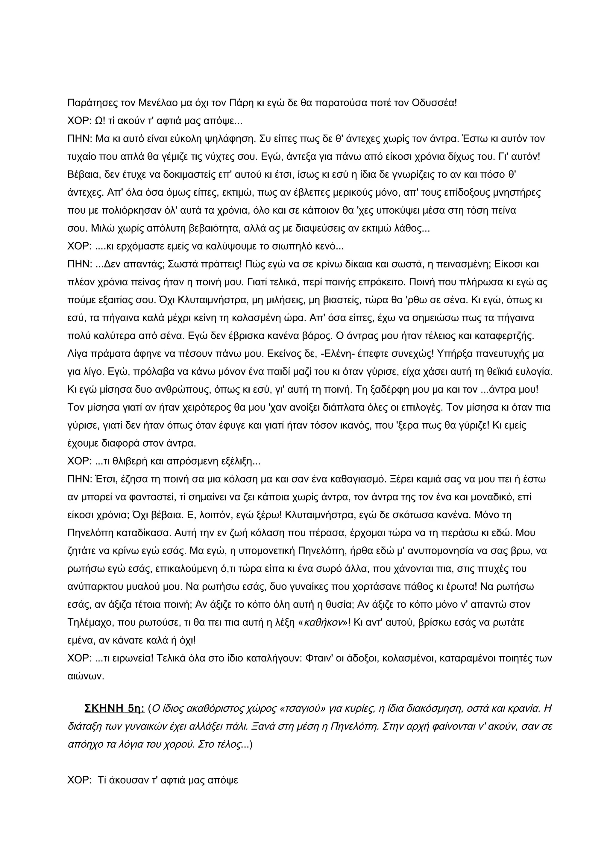 Παράτησες τον Μενέλαο μα όχι τον Πάρη κι εγώ δε θα παρατούσα ποτέ τον Οδυσσέα!
ΧΟΡ: Ω! τί ακούν τ' αφτιά μας απόψε...
ΠΗΝ: Μα κι αυτό είναι εύκολη ψηλάφηση. Συ είπες πως δε θ' άντεχες χωρίς τον άντρα. Έστω κι αυτόν τον
τυχαίο που απλά θα γέμιζε τις νύχτες σου. Εγώ, άντεξα για πάνω από είκοσι χρόνια δίχως του. Γι' αυτόν!
Βέβαια, δεν έτυχε να δοκιμαστείς επ' αυτού κι έτσι, ίσως κι εσύ η ίδια δε γνωρίζεις το αν και πόσο θ'
άντεχες. Απ' όλα όσα όμως είπες, εκτιμώ, πως αν έβλεπες μερικούς μόνο, απ' τους επίδοξους μνηστήρες
που με πολιόρκησαν όλ' αυτά τα χρόνια, όλο και σε κάποιον θα 'χες υποκύψει μέσα στη τόση πείνα
σου. Μιλώ χωρίς απόλυτη βεβαιότητα, αλλά ας με διαψεύσεις αν εκτιμώ λάθος...
ΧΟΡ: ....κι ερχόμαστε εμείς να καλύψουμε το σιωπηλό κενό...
ΠΗΝ: ...Δεν απαντάς; Σωστά πράττεις! Πώς εγώ να σε κρίνω δίκαια και σωστά, η πεινασμένη; Είκοσι και
πλέον χρόνια πείνας ήταν η ποινή μου. Γιατί τελικά, περί ποινής επρόκειτο. Ποινή που πλήρωσα κι εγώ ας
πούμε εξαιτίας σου. Όχι Κλυταιμνήστρα, μη μιλήσεις, μη βιαστείς, τώρα θα 'ρθω σε σένα. Κι εγώ, όπως κι
εσύ, τα πήγαινα καλά μέχρι κείνη τη κολασμένη ώρα. Απ' όσα είπες, έχω να σημειώσω πως τα πήγαινα
πολύ καλύτερα από σένα. Εγώ δεν έβρισκα κανένα βάρος. Ο άντρας μου ήταν τέλειος και καταφερτζής.
Λίγα πράματα άφηνε να πέσουν πάνω μου. Εκείνος δε, -Ελένη- έπεφτε συνεχώς! Υπήρξα πανευτυχής μα
για λίγο. Εγώ, πρόλαβα να κάνω μόνον ένα παιδί μαζί του κι όταν γύρισε, είχα χάσει αυτή τη θεϊκιά ευλογία.
Κι εγώ μίσησα δυο ανθρώπους, όπως κι εσύ, γι' αυτή τη ποινή. Τη ξαδέρφη μου μα και τον ...άντρα μου!
Τον μίσησα γιατί αν ήταν χειρότερος θα μου 'χαν ανοίξει διάπλατα όλες οι επιλογές. Τον μίσησα κι όταν πια
γύρισε, γιατί δεν ήταν όπως όταν έφυγε και γιατί ήταν τόσον ικανός, που 'ξερα πως θα γύριζε! Κι εμείς
έχουμε διαφορά στον άντρα.
ΧΟΡ: ...τι θλιβερή και απρόσμενη εξέλιξη...
ΠΗΝ: Έτσι, έζησα τη ποινή σα μια κόλαση μα και σαν ένα καθαγιασμό. Ξέρει καμιά σας να μου πει ή έστω
αν μπορεί να φανταστεί, τί σημαίνει να ζει κάποια χωρίς άντρα, τον άντρα της τον ένα και μοναδικό, επί
είκοσι χρόνια; Όχι βέβαια. Ε, λοιπόν, εγώ ξέρω! Κλυταιμνήστρα, εγώ δε σκότωσα κανένα. Μόνο τη
Πηνελόπη καταδίκασα. Αυτή την εν ζωή κόλαση που πέρασα, έρχομαι τώρα να τη περάσω κι εδώ. Μου
ζητάτε να κρίνω εγώ εσάς. Μα εγώ, η υπομονετική Πηνελόπη, ήρθα εδώ μ' ανυπομονησία να σας βρω, να
ρωτήσω εγώ εσάς, επικαλούμενη ό,τι τώρα είπα κι ένα σωρό άλλα, που χάνονται πια, στις πτυχές του
ανύπαρκτου μυαλού μου. Να ρωτήσω εσάς, δυο γυναίκες που χορτάσανε πάθος κι έρωτα! Να ρωτήσω
εσάς, αν άξιζα τέτοια ποινή; Αν άξιζε το κόπο όλη αυτή η θυσία; Αν άξιζε το κόπο μόνο ν' απαντώ στον
Τηλέμαχο, που ρωτούσε, τι θα πει πια αυτή η λέξη «καθήκον»! Κι αντ' αυτού, βρίσκω εσάς να ρωτάτε
εμένα, αν κάνατε καλά ή όχι!
ΧΟΡ: ...τι ειρωνεία! Τελικά όλα στο ίδιο καταλήγουν: Φταιν' οι άδοξοι, κολασμένοι, καταραμένοι ποιητές των
αιώνων.


   ΣΚΗΝΗ 5η: (Ο ίδιος ακαθόριστος χώρος «τσαγιού» για κυρίες, η ίδια διακόσμηση, οστά και κρανία. Η
διάταξη των γυναικών έχει αλλάξει πάλι. Ξανά στη μέση η Πηνελόπη. Στην αρχή φαίνονται ν' ακούν, σαν σε
απόηχο τα λόγια του χορού. Στο τέλος...)


ΧΟΡ: Τί άκουσαν τ' αφτιά μας απόψε
 
