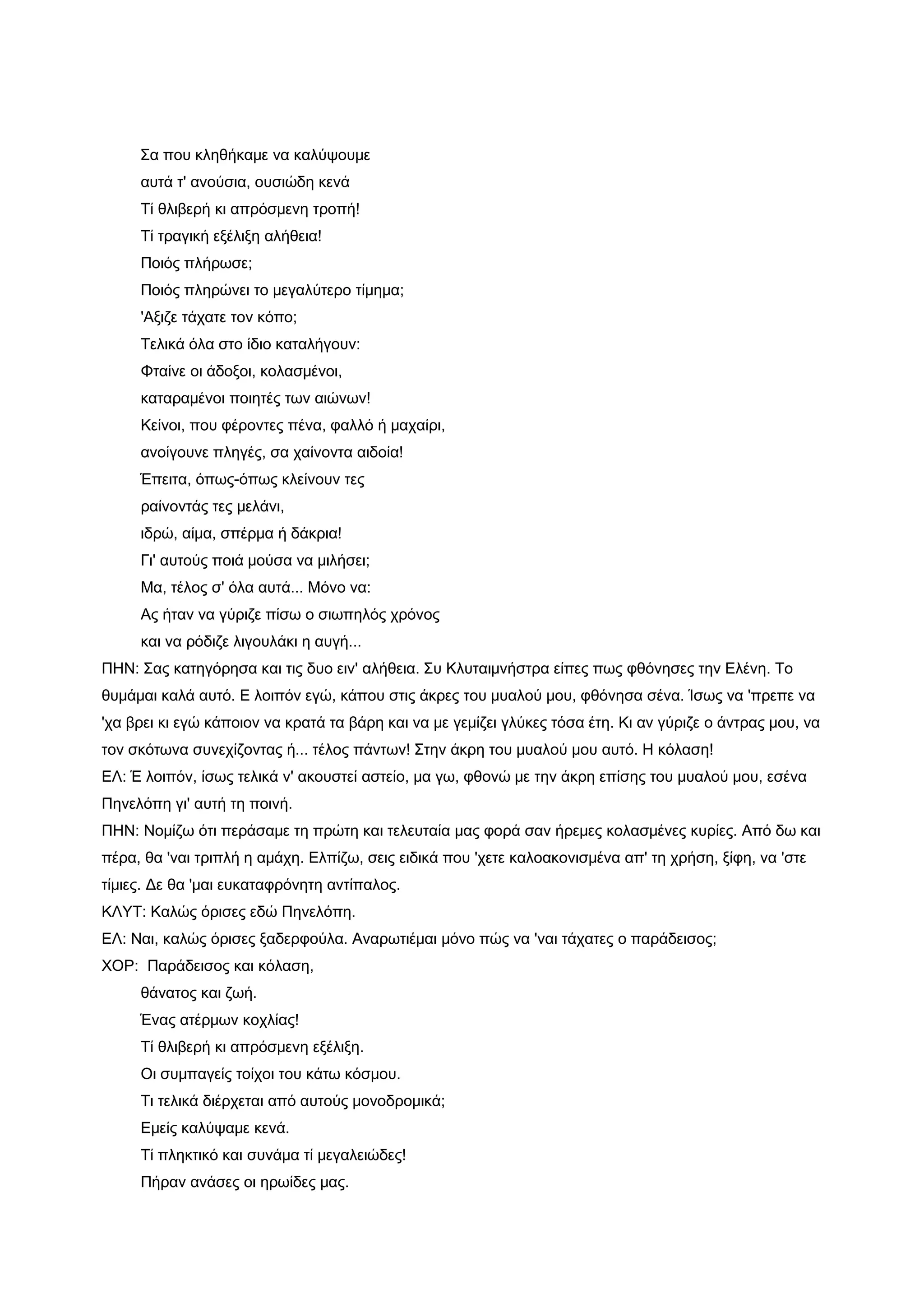 Σα που κληθήκαμε να καλύψουμε
     αυτά τ' ανούσια, ουσιώδη κενά
     Τί θλιβερή κι απρόσμενη τροπή!
     Τί τραγική εξέλιξη αλήθεια!
     Ποιός πλήρωσε;
     Ποιός πληρώνει το μεγαλύτερο τίμημα;
     'Αξιζε τάχατε τον κόπο;
     Τελικά όλα στο ίδιο καταλήγουν:
     Φταίνε οι άδοξοι, κολασμένοι,
     καταραμένοι ποιητές των αιώνων!
     Κείνοι, που φέροντες πένα, φαλλό ή μαχαίρι,
     ανοίγουνε πληγές, σα χαίνοντα αιδοία!
     Έπειτα, όπως-όπως κλείνουν τες
     ραίνοντάς τες μελάνι,
     ιδρώ, αίμα, σπέρμα ή δάκρια!
     Γι' αυτούς ποιά μούσα να μιλήσει;
     Μα, τέλος σ' όλα αυτά... Μόνο να:
     Ας ήταν να γύριζε πίσω ο σιωπηλός χρόνος
     και να ρόδιζε λιγουλάκι η αυγή...
ΠΗΝ: Σας κατηγόρησα και τις δυο ειν' αλήθεια. Συ Κλυταιμνήστρα είπες πως φθόνησες την Ελένη. Το
θυμάμαι καλά αυτό. Ε λοιπόν εγώ, κάπου στις άκρες του μυαλού μου, φθόνησα σένα. Ίσως να 'πρεπε να
'χα βρει κι εγώ κάποιον να κρατά τα βάρη και να με γεμίζει γλύκες τόσα έτη. Κι αν γύριζε ο άντρας μου, να
τον σκότωνα συνεχίζοντας ή... τέλος πάντων! Στην άκρη του μυαλού μου αυτό. Η κόλαση!
ΕΛ: Έ λοιπόν, ίσως τελικά ν' ακουστεί αστείο, μα γω, φθονώ με την άκρη επίσης του μυαλού μου, εσένα
Πηνελόπη γι' αυτή τη ποινή.
ΠΗΝ: Νομίζω ότι περάσαμε τη πρώτη και τελευταία μας φορά σαν ήρεμες κολασμένες κυρίες. Από δω και
πέρα, θα 'ναι τριπλή η αμάχη. Ελπίζω, σεις ειδικά που 'χετε καλοακονισμένα απ' τη χρήση, ξίφη, να 'στε
τίμιες. Δε θα 'μαι ευκαταφρόνητη αντίπαλος.
ΚΛΥΤ: Καλώς όρισες εδώ Πηνελόπη.
ΕΛ: Ναι, καλώς όρισες ξαδερφούλα. Αναρωτιέμαι μόνο πώς να 'ναι τάχατες ο παράδεισος;
ΧΟΡ: Παράδεισος και κόλαση,
     θάνατος και ζωή.
     Ένας ατέρμων κοχλίας!
     Τί θλιβερή κι απρόσμενη εξέλιξη.
     Οι συμπαγείς τοίχοι του κάτω κόσμου.
     Τι τελικά διέρχεται από αυτούς μονοδρομικά;
     Εμείς καλύψαμε κενά.
     Τί πληκτικό και συνάμα τί μεγαλειώδες!
     Πήραν ανάσες οι ηρωίδες μας.
 
