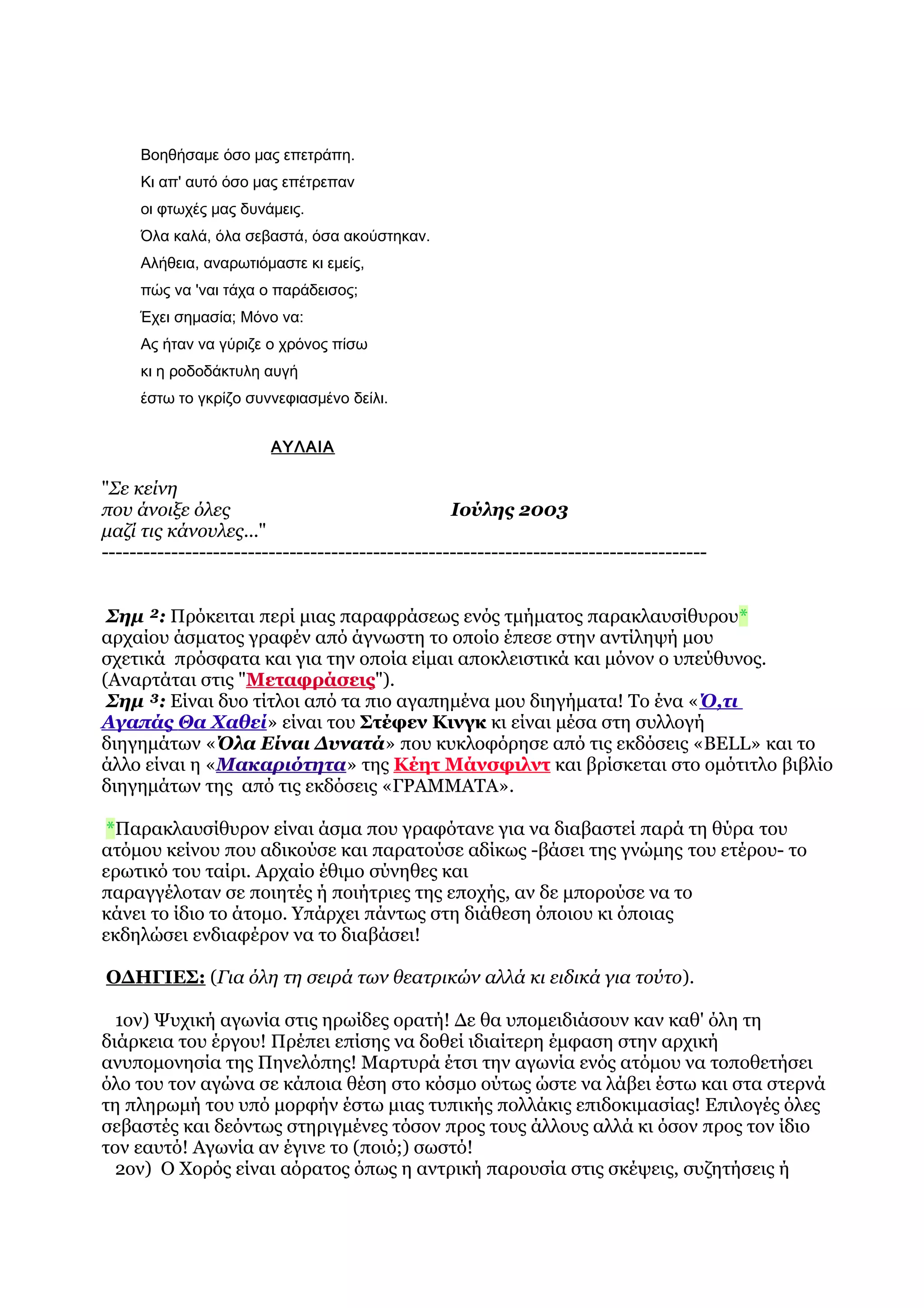 Βοηθήσαμε όσο μας επετράπη.
     Κι απ' αυτό όσο μας επέτρεπαν
     οι φτωχές μας δυνάμεις.
     Όλα καλά, όλα σεβαστά, όσα ακούστηκαν.
     Αλήθεια, αναρωτιόμαστε κι εμείς,
     πώς να 'ναι τάχα ο παράδεισος;
     Έχει σημασία; Μόνο να:
     Ας ήταν να γύριζε ο χρόνος πίσω
     κι η ροδοδάκτυλη αυγή
     έστω το γκρίζο συννεφιασμένο δείλι.


                        ΑΥΛΑΙΑ

"Σε κείνη
που άνοιξε όλες                                   Ιούλης 2003
μαζί τις κάνουλες..."
---------------------------------------------------------------------------------------


 Σημ ²: Πρόκειται περί μιας παραφράσεως ενός τμήματος παρακλαυσίθυρου*
αρχαίου άσματος γραφέν από άγνωστη το οποίο έπεσε στην αντίληψή μου
σχετικά πρόσφατα και για την οποία είμαι αποκλειστικά και μόνον ο υπεύθυνος.
(Αναρτάται στις "Μεταφράσεις").
 Σημ ³: Είναι δυο τίτλοι από τα πιο αγαπημένα μου διηγήματα! Το ένα «Ό,τι
Αγαπάς Θα Χαθεί» είναι του Στέφεν Κινγκ κι είναι μέσα στη συλλογή
διηγημάτων «Όλα Είναι Δυνατά» που κυκλοφόρησε από τις εκδόσεις «BELL» και το
άλλο είναι η «Μακαριότητα» της Κέητ Μάνσφιλντ και βρίσκεται στο ομότιτλο βιβλίο
διηγημάτων της από τις εκδόσεις «ΓΡΑΜΜΑΤΑ».

 *Παρακλαυσίθυρον είναι άσμα που γραφότανε για να διαβαστεί παρά τη θύρα του
ατόμου κείνου που αδικούσε και παρατούσε αδίκως -βάσει της γνώμης του ετέρου- το
ερωτικό του ταίρι. Αρχαίο έθιμο σύνηθες και
παραγγέλοταν σε ποιητές ή ποιήτριες της εποχής, αν δε μπορούσε να το
κάνει το ίδιο το άτομο. Υπάρχει πάντως στη διάθεση όποιου κι όποιας
εκδηλώσει ενδιαφέρον να το διαβάσει!

ΟΔΗΓΙΕΣ: (Για όλη τη σειρά των θεατρικών αλλά κι ειδικά για τούτο).

  1ον) Ψυχική αγωνία στις ηρωίδες ορατή! Δε θα υπομειδιάσουν καν καθ' όλη τη
διάρκεια του έργου! Πρέπει επίσης να δοθεί ιδιαίτερη έμφαση στην αρχική
ανυπομονησία της Πηνελόπης! Μαρτυρά έτσι την αγωνία ενός ατόμου να τοποθετήσει
όλο του τον αγώνα σε κάποια θέση στο κόσμο ούτως ώστε να λάβει έστω και στα στερνά
τη πληρωμή του υπό μορφήν έστω μιας τυπικής πολλάκις επιδοκιμασίας! Επιλογές όλες
σεβαστές και δεόντως στηριγμένες τόσον προς τους άλλους αλλά κι όσον προς τον ίδιο
τον εαυτό! Αγωνία αν έγινε το (ποιό;) σωστό!
  2ον) Ο Χορός είναι αόρατος όπως η αντρική παρουσία στις σκέψεις, συζητήσεις ή
 