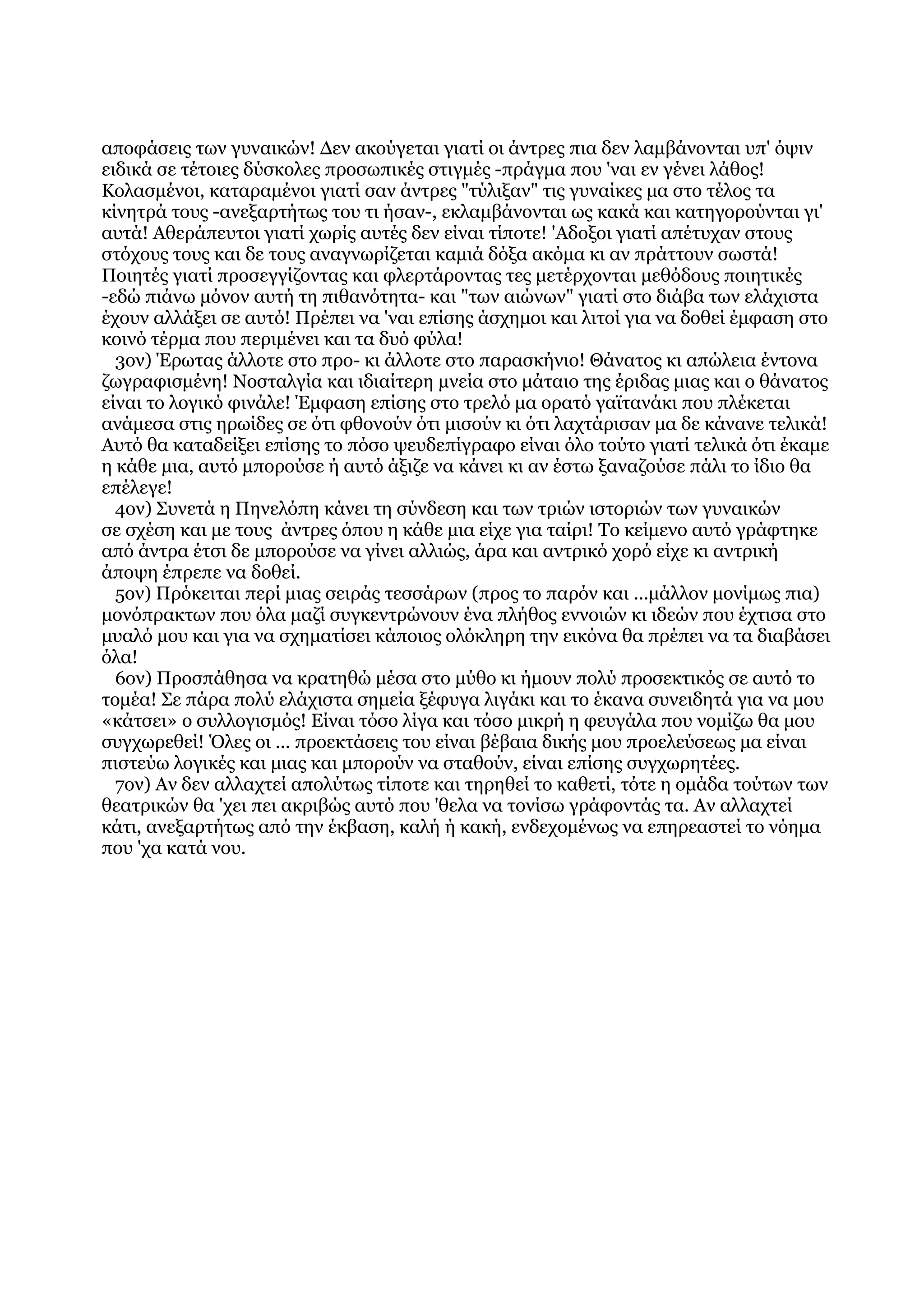 αποφάσεις των γυναικών! Δεν ακούγεται γιατί οι άντρες πια δεν λαμβάνονται υπ' όψιν
ειδικά σε τέτοιες δύσκολες προσωπικές στιγμές -πράγμα που 'ναι εν γένει λάθος!
Κολασμένοι, καταραμένοι γιατί σαν άντρες "τύλιξαν" τις γυναίκες μα στο τέλος τα
κίνητρά τους -ανεξαρτήτως του τι ήσαν-, εκλαμβάνονται ως κακά και κατηγορούνται γι'
αυτά! Αθεράπευτοι γιατί χωρίς αυτές δεν είναι τίποτε! 'Αδοξοι γιατί απέτυχαν στους
στόχους τους και δε τους αναγνωρίζεται καμιά δόξα ακόμα κι αν πράττουν σωστά!
Ποιητές γιατί προσεγγίζοντας και φλερτάροντας τες μετέρχονται μεθόδους ποιητικές
-εδώ πιάνω μόνον αυτή τη πιθανότητα- και "των αιώνων" γιατί στο διάβα των ελάχιστα
έχουν αλλάξει σε αυτό! Πρέπει να 'ναι επίσης άσχημοι και λιτοί για να δοθεί έμφαση στο
κοινό τέρμα που περιμένει και τα δυό φύλα!
  3ον) Έρωτας άλλοτε στο προ- κι άλλοτε στο παρασκήνιο! Θάνατος κι απώλεια έντονα
ζωγραφισμένη! Νοσταλγία και ιδιαίτερη μνεία στο μάταιο της έριδας μιας και ο θάνατος
είναι το λογικό φινάλε! Έμφαση επίσης στο τρελό μα ορατό γαϊτανάκι που πλέκεται
ανάμεσα στις ηρωίδες σε ότι φθονούν ότι μισούν κι ότι λαχτάρισαν μα δε κάνανε τελικά!
Αυτό θα καταδείξει επίσης το πόσο ψευδεπίγραφο είναι όλο τούτο γιατί τελικά ότι έκαμε
η κάθε μια, αυτό μπορούσε ή αυτό άξιζε να κάνει κι αν έστω ξαναζούσε πάλι το ίδιο θα
επέλεγε!
  4ον) Συνετά η Πηνελόπη κάνει τη σύνδεση και των τριών ιστοριών των γυναικών
σε σχέση και με τους άντρες όπου η κάθε μια είχε για ταίρι! Το κείμενο αυτό γράφτηκε
από άντρα έτσι δε μπορούσε να γίνει αλλιώς, άρα και αντρικό χορό είχε κι αντρική
άποψη έπρεπε να δοθεί.
  5ον) Πρόκειται περί μιας σειράς τεσσάρων (προς το παρόν και ...μάλλον μονίμως πια)
μονόπρακτων που όλα μαζί συγκεντρώνουν ένα πλήθος εννοιών κι ιδεών που έχτισα στο
μυαλό μου και για να σχηματίσει κάποιος ολόκληρη την εικόνα θα πρέπει να τα διαβάσει
όλα!
  6ον) Προσπάθησα να κρατηθώ μέσα στο μύθο κι ήμουν πολύ προσεκτικός σε αυτό το
τομέα! Σε πάρα πολύ ελάχιστα σημεία ξέφυγα λιγάκι και το έκανα συνειδητά για να μου
«κάτσει» ο συλλογισμός! Είναι τόσο λίγα και τόσο μικρή η φευγάλα που νομίζω θα μου
συγχωρεθεί! Όλες οι ... προεκτάσεις του είναι βέβαια δικής μου προελεύσεως μα είναι
πιστεύω λογικές και μιας και μπορούν να σταθούν, είναι επίσης συγχωρητέες.
  7ον) Αν δεν αλλαχτεί απολύτως τίποτε και τηρηθεί το καθετί, τότε η ομάδα τούτων των
θεατρικών θα 'χει πει ακριβώς αυτό που 'θελα να τονίσω γράφοντάς τα. Αν αλλαχτεί
κάτι, ανεξαρτήτως από την έκβαση, καλή ή κακή, ενδεχομένως να επηρεαστεί το νόημα
που 'χα κατά νου.
 