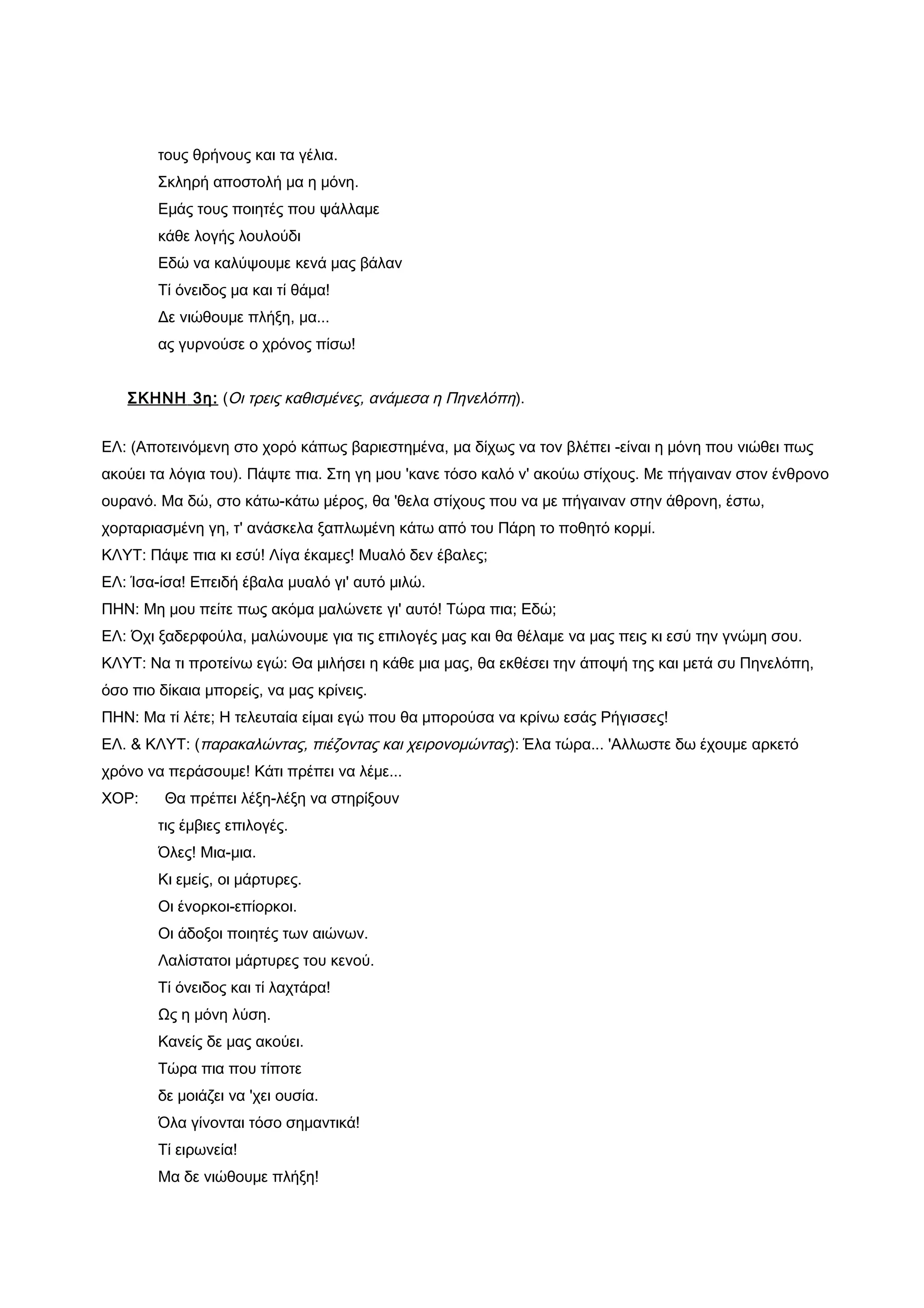 τους θρήνους και τα γέλια.
        Σκληρή αποστολή μα η μόνη.
        Εμάς τους ποιητές που ψάλλαμε
        κάθε λογής λουλούδι
        Εδώ να καλύψουμε κενά μας βάλαν
        Τί όνειδος μα και τί θάμα!
        Δε νιώθουμε πλήξη, μα...
        ας γυρνούσε ο χρόνος πίσω!


   ΣΚΗΝΗ 3η: (Οι τρεις καθισμένες, ανάμεσα η Πηνελόπη).


ΕΛ: (Αποτεινόμενη στο χορό κάπως βαριεστημένα, μα δίχως να τον βλέπει -είναι η μόνη που νιώθει πως
ακούει τα λόγια του). Πάψτε πια. Στη γη μου 'κανε τόσο καλό ν' ακούω στίχους. Με πήγαιναν στον ένθρονο
ουρανό. Μα δώ, στο κάτω-κάτω μέρος, θα 'θελα στίχους που να με πήγαιναν στην άθρονη, έστω,
χορταριασμένη γη, τ' ανάσκελα ξαπλωμένη κάτω από του Πάρη το ποθητό κορμί.
ΚΛΥΤ: Πάψε πια κι εσύ! Λίγα έκαμες! Μυαλό δεν έβαλες;
ΕΛ: Ίσα-ίσα! Επειδή έβαλα μυαλό γι' αυτό μιλώ.
ΠΗΝ: Μη μου πείτε πως ακόμα μαλώνετε γι' αυτό! Τώρα πια; Εδώ;
ΕΛ: Όχι ξαδερφούλα, μαλώνουμε για τις επιλογές μας και θα θέλαμε να μας πεις κι εσύ την γνώμη σου.
ΚΛΥΤ: Να τι προτείνω εγώ: Θα μιλήσει η κάθε μια μας, θα εκθέσει την άποψή της και μετά συ Πηνελόπη,
όσο πιο δίκαια μπορείς, να μας κρίνεις.
ΠΗΝ: Μα τί λέτε; Η τελευταία είμαι εγώ που θα μπορούσα να κρίνω εσάς Ρήγισσες!
ΕΛ. & ΚΛΥΤ: (παρακαλώντας, πιέζοντας και χειρονομώντας): Έλα τώρα... 'Αλλωστε δω έχουμε αρκετό
χρόνο να περάσουμε! Κάτι πρέπει να λέμε...
ΧΟΡ:     Θα πρέπει λέξη-λέξη να στηρίξουν
        τις έμβιες επιλογές.
        Όλες! Μια-μια.
        Κι εμείς, οι μάρτυρες.
        Οι ένορκοι-επίορκοι.
        Οι άδοξοι ποιητές των αιώνων.
        Λαλίστατοι μάρτυρες του κενού.
        Τί όνειδος και τί λαχτάρα!
        Ως η μόνη λύση.
        Κανείς δε μας ακούει.
        Τώρα πια που τίποτε
        δε μοιάζει να 'χει ουσία.
        Όλα γίνονται τόσο σημαντικά!
        Τί ειρωνεία!
        Μα δε νιώθουμε πλήξη!
 
