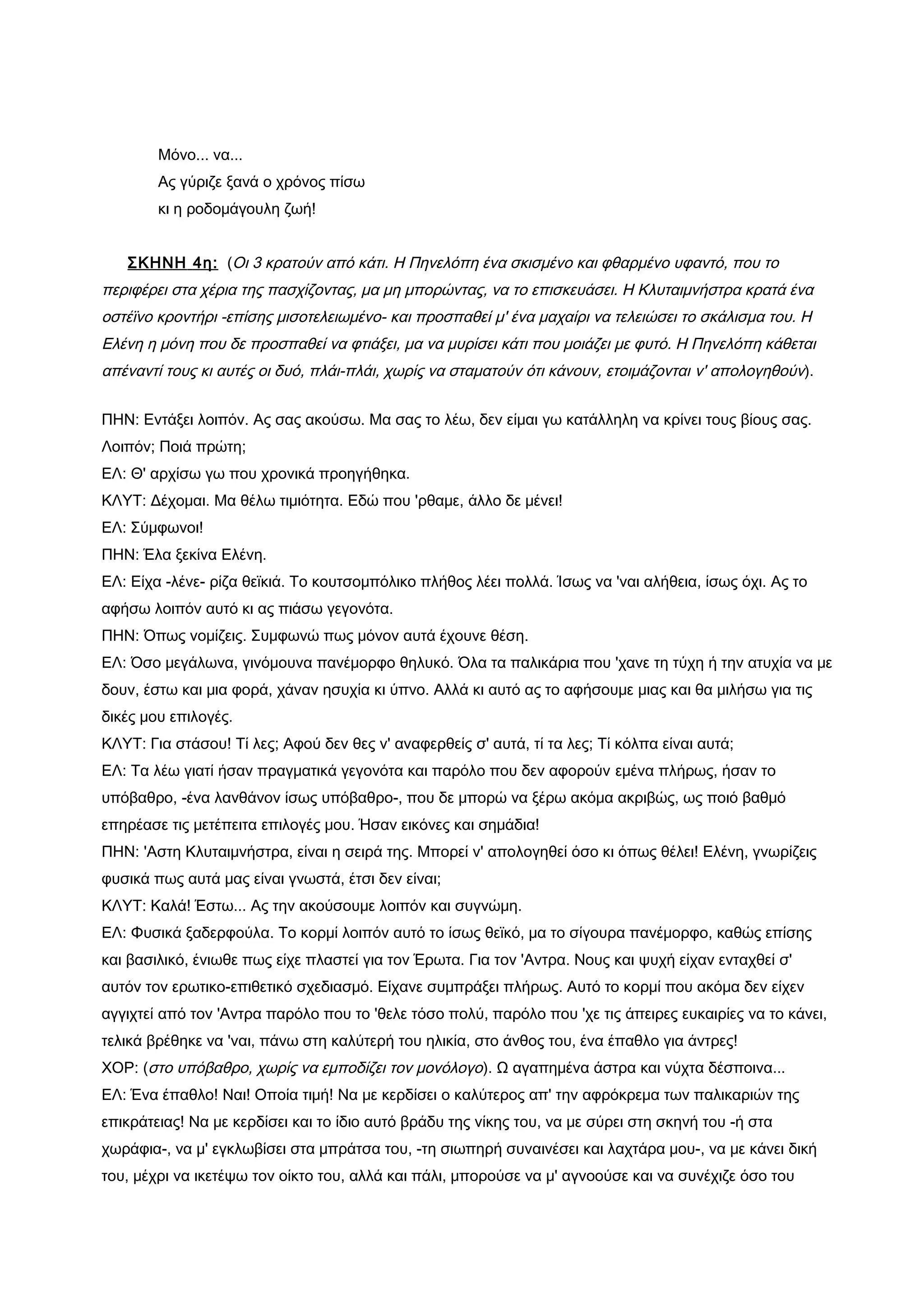 Μόνο... να...
        Ας γύριζε ξανά ο χρόνος πίσω
        κι η ροδομάγουλη ζωή!


   ΣΚΗΝΗ 4η: (Οι 3 κρατούν από κάτι. Η Πηνελόπη ένα σκισμένο και φθαρμένο υφαντό, που το
περιφέρει στα χέρια της πασχίζοντας, μα μη μπορώντας, να το επισκευάσει. Η Κλυταιμνήστρα κρατά ένα
οστέϊνο κροντήρι -επίσης μισοτελειωμένο- και προσπαθεί μ' ένα μαχαίρι να τελειώσει το σκάλισμα του. Η
Ελένη η μόνη που δε προσπαθεί να φτιάξει, μα να μυρίσει κάτι που μοιάζει με φυτό. Η Πηνελόπη κάθεται
απέναντί τους κι αυτές οι δυό, πλάι-πλάι, χωρίς να σταματούν ότι κάνουν, ετοιμάζονται ν' απολογηθούν).


ΠΗΝ: Εντάξει λοιπόν. Ας σας ακούσω. Μα σας το λέω, δεν είμαι γω κατάλληλη να κρίνει τους βίους σας.
Λοιπόν; Ποιά πρώτη;
ΕΛ: Θ' αρχίσω γω που χρονικά προηγήθηκα.
ΚΛΥΤ: Δέχομαι. Μα θέλω τιμιότητα. Εδώ που 'ρθαμε, άλλο δε μένει!
ΕΛ: Σύμφωνοι!
ΠΗΝ: Έλα ξεκίνα Ελένη.
ΕΛ: Είχα -λένε- ρίζα θεϊκιά. Το κουτσομπόλικο πλήθος λέει πολλά. Ίσως να 'ναι αλήθεια, ίσως όχι. Ας το
αφήσω λοιπόν αυτό κι ας πιάσω γεγονότα.
ΠΗΝ: Όπως νομίζεις. Συμφωνώ πως μόνον αυτά έχουνε θέση.
ΕΛ: Όσο μεγάλωνα, γινόμουνα πανέμορφο θηλυκό. Όλα τα παλικάρια που 'χανε τη τύχη ή την ατυχία να με
δουν, έστω και μια φορά, χάναν ησυχία κι ύπνο. Αλλά κι αυτό ας το αφήσουμε μιας και θα μιλήσω για τις
δικές μου επιλογές.
ΚΛΥΤ: Για στάσου! Τί λες; Αφού δεν θες ν' αναφερθείς σ' αυτά, τί τα λες; Τί κόλπα είναι αυτά;
ΕΛ: Τα λέω γιατί ήσαν πραγματικά γεγονότα και παρόλο που δεν αφορούν εμένα πλήρως, ήσαν το
υπόβαθρο, -ένα λανθάνον ίσως υπόβαθρο-, που δε μπορώ να ξέρω ακόμα ακριβώς, ως ποιό βαθμό
επηρέασε τις μετέπειτα επιλογές μου. Ήσαν εικόνες και σημάδια!
ΠΗΝ: 'Αστη Κλυταιμνήστρα, είναι η σειρά της. Μπορεί ν' απολογηθεί όσο κι όπως θέλει! Ελένη, γνωρίζεις
φυσικά πως αυτά μας είναι γνωστά, έτσι δεν είναι;
ΚΛΥΤ: Καλά! Έστω... Ας την ακούσουμε λοιπόν και συγνώμη.
ΕΛ: Φυσικά ξαδερφούλα. Το κορμί λοιπόν αυτό το ίσως θεϊκό, μα το σίγουρα πανέμορφο, καθώς επίσης
και βασιλικό, ένιωθε πως είχε πλαστεί για τον Έρωτα. Για τον 'Αντρα. Νους και ψυχή είχαν ενταχθεί σ'
αυτόν τον ερωτικο-επιθετικό σχεδιασμό. Είχανε συμπράξει πλήρως. Αυτό το κορμί που ακόμα δεν είχεν
αγγιχτεί από τον 'Αντρα παρόλο που το 'θελε τόσο πολύ, παρόλο που 'χε τις άπειρες ευκαιρίες να το κάνει,
τελικά βρέθηκε να 'ναι, πάνω στη καλύτερή του ηλικία, στο άνθος του, ένα έπαθλο για άντρες!
ΧΟΡ: (στο υπόβαθρο, χωρίς να εμποδίζει τον μονόλογο). Ω αγαπημένα άστρα και νύχτα δέσποινα...
ΕΛ: Ένα έπαθλο! Ναι! Οποία τιμή! Να με κερδίσει ο καλύτερος απ' την αφρόκρεμα των παλικαριών της
επικράτειας! Να με κερδίσει και το ίδιο αυτό βράδυ της νίκης του, να με σύρει στη σκηνή του -ή στα
χωράφια-, να μ' εγκλωβίσει στα μπράτσα του, -τη σιωπηρή συναινέσει και λαχτάρα μου-, να με κάνει δική
του, μέχρι να ικετέψω τον οίκτο του, αλλά και πάλι, μπορούσε να μ' αγνοούσε και να συνέχιζε όσο του
 