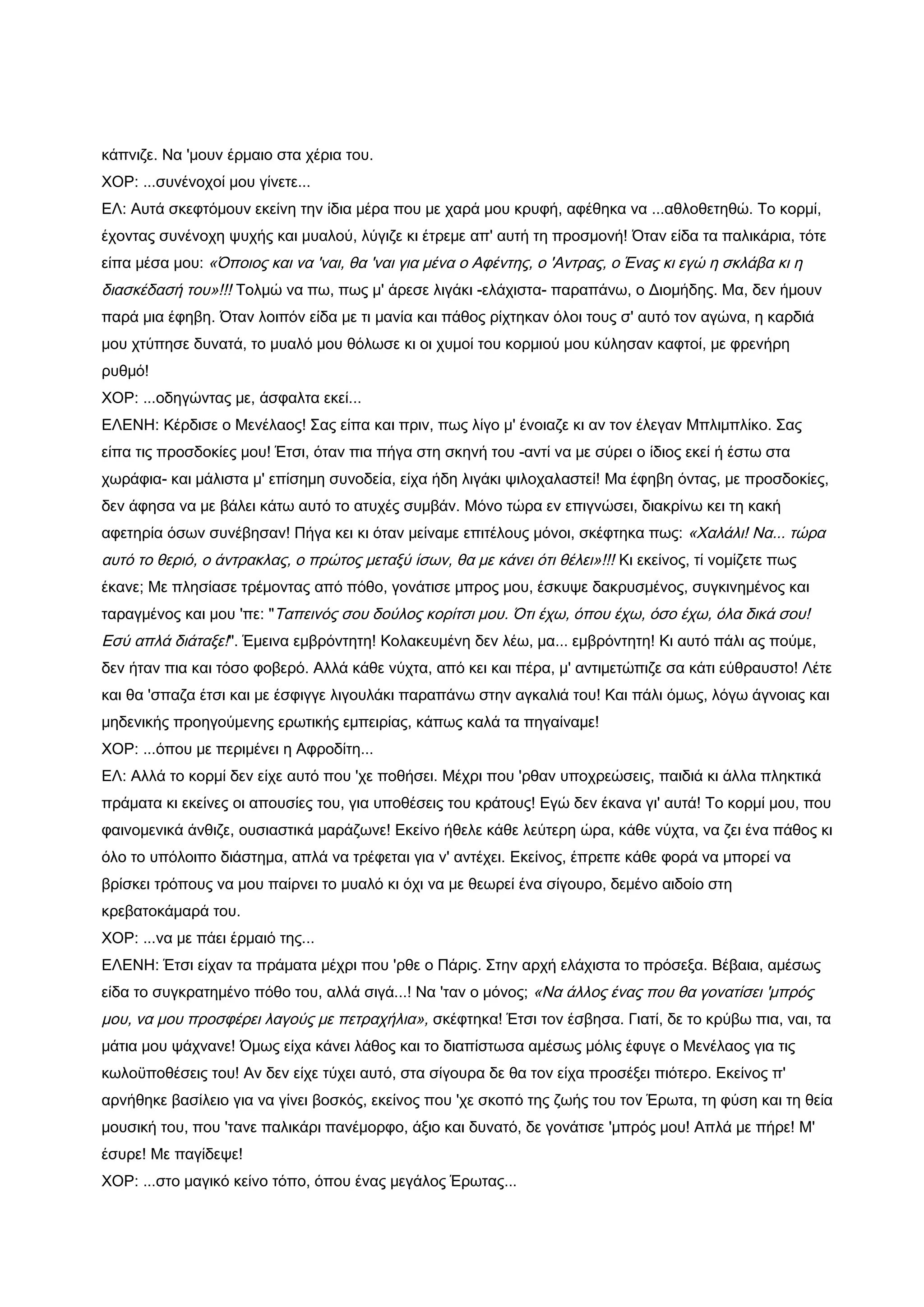 κάπνιζε. Να 'μουν έρμαιο στα χέρια του.
ΧΟΡ: ...συνένοχοί μου γίνετε...
ΕΛ: Αυτά σκεφτόμουν εκείνη την ίδια μέρα που με χαρά μου κρυφή, αφέθηκα να ...αθλοθετηθώ. Το κορμί,
έχοντας συνένοχη ψυχής και μυαλού, λύγιζε κι έτρεμε απ' αυτή τη προσμονή! Όταν είδα τα παλικάρια, τότε
είπα μέσα μου: «Όποιος και να 'ναι, θα 'ναι για μένα ο Αφέντης, ο 'Αντρας, ο Ένας κι εγώ η σκλάβα κι η
διασκέδασή του»!!! Τολμώ να πω, πως μ' άρεσε λιγάκι -ελάχιστα- παραπάνω, ο Διομήδης. Μα, δεν ήμουν
παρά μια έφηβη. Όταν λοιπόν είδα με τι μανία και πάθος ρίχτηκαν όλοι τους σ' αυτό τον αγώνα, η καρδιά
μου χτύπησε δυνατά, το μυαλό μου θόλωσε κι οι χυμοί του κορμιού μου κύλησαν καφτοί, με φρενήρη
ρυθμό!
ΧΟΡ: ...οδηγώντας με, άσφαλτα εκεί...
ΕΛΕΝΗ: Κέρδισε ο Μενέλαος! Σας είπα και πριν, πως λίγο μ' ένοιαζε κι αν τον έλεγαν Μπλιμπλίκο. Σας
είπα τις προσδοκίες μου! Έτσι, όταν πια πήγα στη σκηνή του -αντί να με σύρει ο ίδιος εκεί ή έστω στα
χωράφια- και μάλιστα μ' επίσημη συνοδεία, είχα ήδη λιγάκι ψιλοχαλαστεί! Μα έφηβη όντας, με προσδοκίες,
δεν άφησα να με βάλει κάτω αυτό το ατυχές συμβάν. Μόνο τώρα εν επιγνώσει, διακρίνω κει τη κακή
αφετηρία όσων συνέβησαν! Πήγα κει κι όταν μείναμε επιτέλους μόνοι, σκέφτηκα πως: «Χαλάλι! Να... τώρα
αυτό το θεριό, ο άντρακλας, ο πρώτος μεταξύ ίσων, θα με κάνει ότι θέλει»!!! Κι εκείνος, τί νομίζετε πως
έκανε; Με πλησίασε τρέμοντας από πόθο, γονάτισε μπρος μου, έσκυψε δακρυσμένος, συγκινημένος και
ταραγμένος και μου 'πε: "Ταπεινός σου δούλος κορίτσι μου. Ότι έχω, όπου έχω, όσο έχω, όλα δικά σου!
Εσύ απλά διάταξε!". Έμεινα εμβρόντητη! Κολακευμένη δεν λέω, μα... εμβρόντητη! Κι αυτό πάλι ας πούμε,
δεν ήταν πια και τόσο φοβερό. Αλλά κάθε νύχτα, από κει και πέρα, μ' αντιμετώπιζε σα κάτι εύθραυστο! Λέτε
και θα 'σπαζα έτσι και με έσφιγγε λιγουλάκι παραπάνω στην αγκαλιά του! Και πάλι όμως, λόγω άγνοιας και
μηδενικής προηγούμενης ερωτικής εμπειρίας, κάπως καλά τα πηγαίναμε!
ΧΟΡ: ...όπου με περιμένει η Αφροδίτη...
ΕΛ: Αλλά το κορμί δεν είχε αυτό που 'χε ποθήσει. Μέχρι που 'ρθαν υποχρεώσεις, παιδιά κι άλλα πληκτικά
πράματα κι εκείνες οι απουσίες του, για υποθέσεις του κράτους! Εγώ δεν έκανα γι' αυτά! Το κορμί μου, που
φαινομενικά άνθιζε, ουσιαστικά μαράζωνε! Εκείνο ήθελε κάθε λεύτερη ώρα, κάθε νύχτα, να ζει ένα πάθος κι
όλο το υπόλοιπο διάστημα, απλά να τρέφεται για ν' αντέχει. Εκείνος, έπρεπε κάθε φορά να μπορεί να
βρίσκει τρόπους να μου παίρνει το μυαλό κι όχι να με θεωρεί ένα σίγουρο, δεμένο αιδοίο στη
κρεβατοκάμαρά του.
ΧΟΡ: ...να με πάει έρμαιό της...
ΕΛΕΝΗ: Έτσι είχαν τα πράματα μέχρι που 'ρθε ο Πάρις. Στην αρχή ελάχιστα το πρόσεξα. Βέβαια, αμέσως
είδα το συγκρατημένο πόθο του, αλλά σιγά...! Να 'ταν ο μόνος; «Να άλλος ένας που θα γονατίσει 'μπρός
μου, να μου προσφέρει λαγούς με πετραχήλια», σκέφτηκα! Έτσι τον έσβησα. Γιατί, δε το κρύβω πια, ναι, τα
μάτια μου ψάχνανε! Όμως είχα κάνει λάθος και το διαπίστωσα αμέσως μόλις έφυγε ο Μενέλαος για τις
κωλοϋποθέσεις του! Αν δεν είχε τύχει αυτό, στα σίγουρα δε θα τον είχα προσέξει πιότερο. Εκείνος π'
αρνήθηκε βασίλειο για να γίνει βοσκός, εκείνος που 'χε σκοπό της ζωής του τον Έρωτα, τη φύση και τη θεία
μουσική του, που 'τανε παλικάρι πανέμορφο, άξιο και δυνατό, δε γονάτισε 'μπρός μου! Απλά με πήρε! Μ'
έσυρε! Με παγίδεψε!
ΧΟΡ: ...στο μαγικό κείνο τόπο, όπου ένας μεγάλος Έρωτας...
 