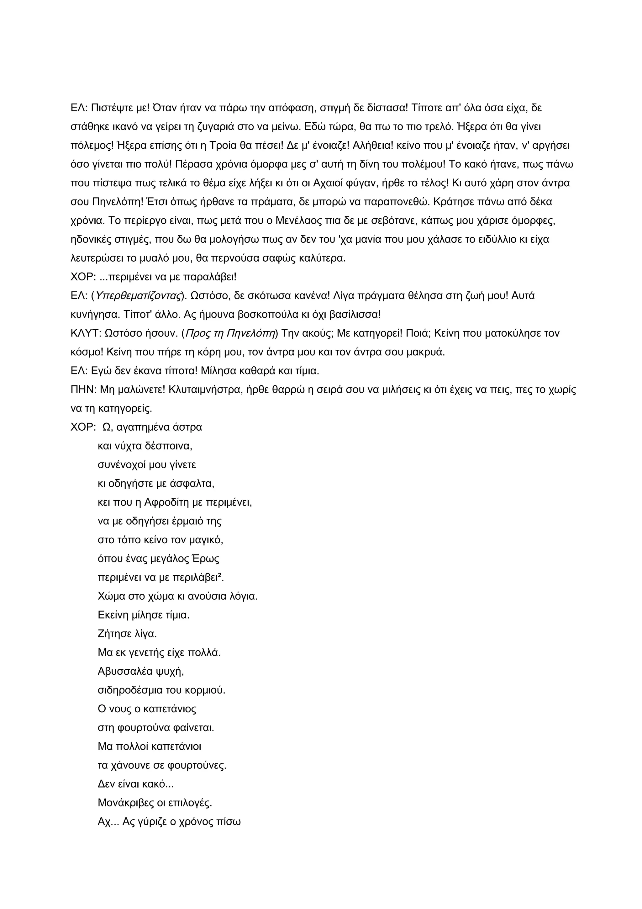 ΕΛ: Πιστέψτε με! Όταν ήταν να πάρω την απόφαση, στιγμή δε δίστασα! Τίποτε απ' όλα όσα είχα, δε
στάθηκε ικανό να γείρει τη ζυγαριά στο να μείνω. Εδώ τώρα, θα πω το πιο τρελό. Ήξερα ότι θα γίνει
πόλεμος! Ήξερα επίσης ότι η Τροία θα πέσει! Δε μ' ένοιαζε! Αλήθεια! κείνο που μ' ένοιαζε ήταν, ν' αργήσει
όσο γίνεται πιο πολύ! Πέρασα χρόνια όμορφα μες σ' αυτή τη δίνη του πολέμου! Το κακό ήτανε, πως πάνω
που πίστεψα πως τελικά το θέμα είχε λήξει κι ότι οι Αχαιοί φύγαν, ήρθε το τέλος! Κι αυτό χάρη στον άντρα
σου Πηνελόπη! Έτσι όπως ήρθανε τα πράματα, δε μπορώ να παραπονεθώ. Κράτησε πάνω από δέκα
χρόνια. Το περίεργο είναι, πως μετά που ο Μενέλαος πια δε με σεβότανε, κάπως μου χάρισε όμορφες,
ηδονικές στιγμές, που δω θα μολογήσω πως αν δεν του 'χα μανία που μου χάλασε το ειδύλλιο κι είχα
λευτερώσει το μυαλό μου, θα περνούσα σαφώς καλύτερα.
ΧΟΡ: ...περιμένει να με παραλάβει!
ΕΛ: (Υπερθεματίζοντας). Ωστόσο, δε σκότωσα κανένα! Λίγα πράγματα θέλησα στη ζωή μου! Αυτά
κυνήγησα. Τίποτ' άλλο. Ας ήμουνα βοσκοπούλα κι όχι βασίλισσα!
ΚΛΥΤ: Ωστόσο ήσουν. (Προς τη Πηνελόπη) Την ακούς; Με κατηγορεί! Ποιά; Κείνη που ματοκύλησε τον
κόσμο! Κείνη που πήρε τη κόρη μου, τον άντρα μου και τον άντρα σου μακρυά.
ΕΛ: Εγώ δεν έκανα τίποτα! Μίλησα καθαρά και τίμια.
ΠΗΝ: Μη μαλώνετε! Κλυταιμνήστρα, ήρθε θαρρώ η σειρά σου να μιλήσεις κι ότι έχεις να πεις, πες το χωρίς
να τη κατηγορείς.
ΧΟΡ: Ω, αγαπημένα άστρα
     και νύχτα δέσποινα,
     συνένοχοί μου γίνετε
     κι οδηγήστε με άσφαλτα,
     κει που η Αφροδίτη με περιμένει,
     να με οδηγήσει έρμαιό της
     στο τόπο κείνο τον μαγικό,
     όπου ένας μεγάλος Έρως
     περιμένει να με περιλάβει².
     Χώμα στο χώμα κι ανούσια λόγια.
     Εκείνη μίλησε τίμια.
     Ζήτησε λίγα.
     Μα εκ γενετής είχε πολλά.
     Αβυσσαλέα ψυχή,
     σιδηροδέσμια του κορμιού.
     Ο νους ο καπετάνιος
     στη φουρτούνα φαίνεται.
     Μα πολλοί καπετάνιοι
     τα χάνουνε σε φουρτούνες.
     Δεν είναι κακό...
     Μονάκριβες οι επιλογές.
     Αχ... Ας γύριζε ο χρόνος πίσω
 