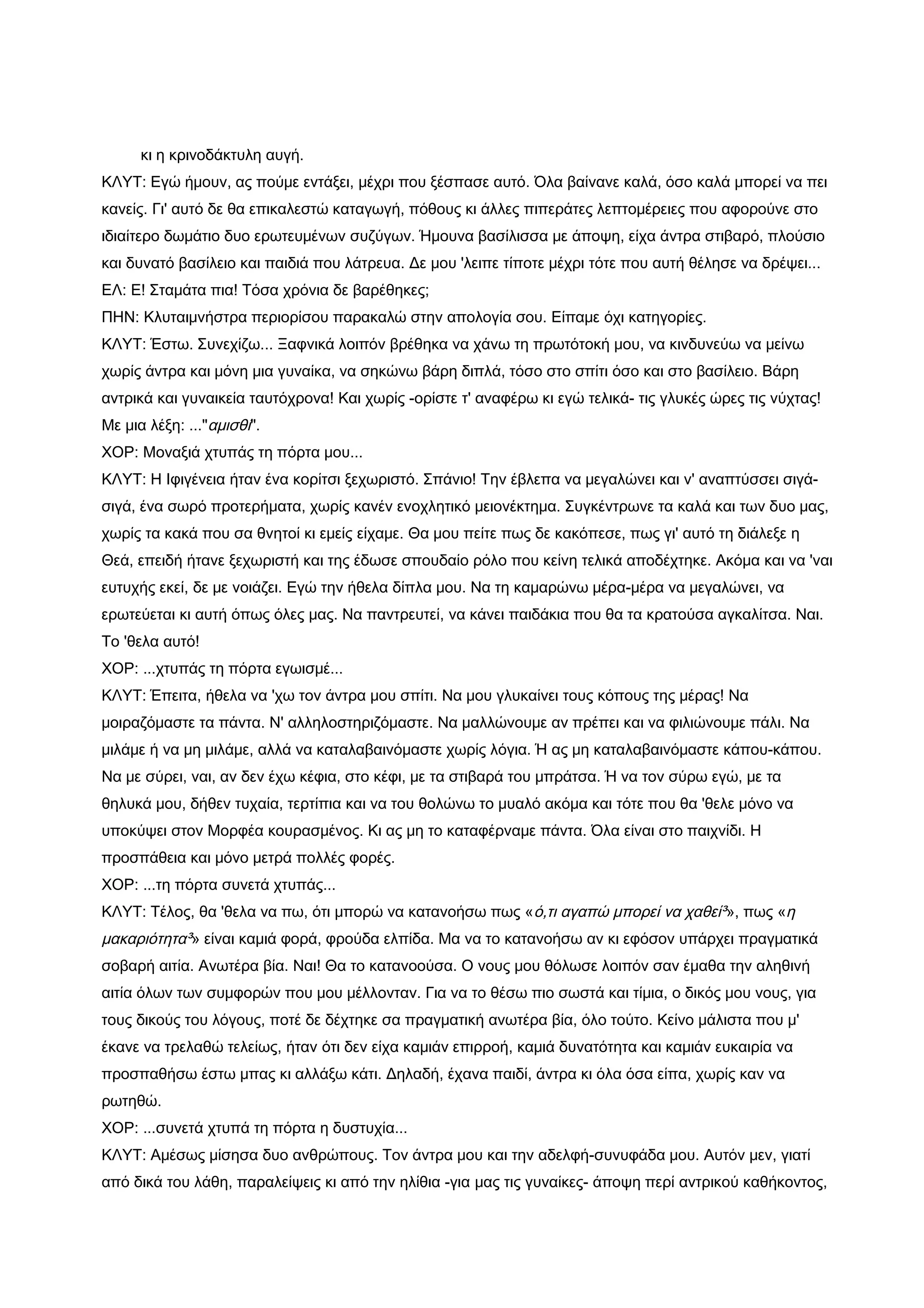κι η κρινοδάκτυλη αυγή.
ΚΛΥΤ: Εγώ ήμουν, ας πούμε εντάξει, μέχρι που ξέσπασε αυτό. Όλα βαίνανε καλά, όσο καλά μπορεί να πει
κανείς. Γι' αυτό δε θα επικαλεστώ καταγωγή, πόθους κι άλλες πιπεράτες λεπτομέρειες που αφορούνε στο
ιδιαίτερο δωμάτιο δυο ερωτευμένων συζύγων. Ήμουνα βασίλισσα με άποψη, είχα άντρα στιβαρό, πλούσιο
και δυνατό βασίλειο και παιδιά που λάτρευα. Δε μου 'λειπε τίποτε μέχρι τότε που αυτή θέλησε να δρέψει...
ΕΛ: Ε! Σταμάτα πια! Τόσα χρόνια δε βαρέθηκες;
ΠΗΝ: Κλυταιμνήστρα περιορίσου παρακαλώ στην απολογία σου. Είπαμε όχι κατηγορίες.
ΚΛΥΤ: Έστω. Συνεχίζω... Ξαφνικά λοιπόν βρέθηκα να χάνω τη πρωτότοκή μου, να κινδυνεύω να μείνω
χωρίς άντρα και μόνη μια γυναίκα, να σηκώνω βάρη διπλά, τόσο στο σπίτι όσο και στο βασίλειο. Βάρη
αντρικά και γυναικεία ταυτόχρονα! Και χωρίς -ορίστε τ' αναφέρω κι εγώ τελικά- τις γλυκές ώρες τις νύχτας!
Με μια λέξη: ..."αμισθί".
ΧΟΡ: Μοναξιά χτυπάς τη πόρτα μου...
ΚΛΥΤ: Η Ιφιγένεια ήταν ένα κορίτσι ξεχωριστό. Σπάνιο! Την έβλεπα να μεγαλώνει και ν' αναπτύσσει σιγά-
σιγά, ένα σωρό προτερήματα, χωρίς κανέν ενοχλητικό μειονέκτημα. Συγκέντρωνε τα καλά και των δυο μας,
χωρίς τα κακά που σα θνητοί κι εμείς είχαμε. Θα μου πείτε πως δε κακόπεσε, πως γι' αυτό τη διάλεξε η
Θεά, επειδή ήτανε ξεχωριστή και της έδωσε σπουδαίο ρόλο που κείνη τελικά αποδέχτηκε. Ακόμα και να 'ναι
ευτυχής εκεί, δε με νοιάζει. Εγώ την ήθελα δίπλα μου. Να τη καμαρώνω μέρα-μέρα να μεγαλώνει, να
ερωτεύεται κι αυτή όπως όλες μας. Να παντρευτεί, να κάνει παιδάκια που θα τα κρατούσα αγκαλίτσα. Ναι.
Το 'θελα αυτό!
ΧΟΡ: ...χτυπάς τη πόρτα εγωισμέ...
ΚΛΥΤ: Έπειτα, ήθελα να 'χω τον άντρα μου σπίτι. Να μου γλυκαίνει τους κόπους της μέρας! Να
μοιραζόμαστε τα πάντα. Ν' αλληλοστηριζόμαστε. Να μαλλώνουμε αν πρέπει και να φιλιώνουμε πάλι. Να
μιλάμε ή να μη μιλάμε, αλλά να καταλαβαινόμαστε χωρίς λόγια. Ή ας μη καταλαβαινόμαστε κάπου-κάπου.
Να με σύρει, ναι, αν δεν έχω κέφια, στο κέφι, με τα στιβαρά του μπράτσα. Ή να τον σύρω εγώ, με τα
θηλυκά μου, δήθεν τυχαία, τερτίπια και να του θολώνω το μυαλό ακόμα και τότε που θα 'θελε μόνο να
υποκύψει στον Μορφέα κουρασμένος. Κι ας μη το καταφέρναμε πάντα. Όλα είναι στο παιχνίδι. Η
προσπάθεια και μόνο μετρά πολλές φορές.
ΧΟΡ: ...τη πόρτα συνετά χτυπάς...
ΚΛΥΤ: Τέλος, θα 'θελα να πω, ότι μπορώ να κατανοήσω πως « ό,τι αγαπώ μπορεί να χαθεί³», πως «η
μακαριότητα³» είναι καμιά φορά, φρούδα ελπίδα. Μα να το κατανοήσω αν κι εφόσον υπάρχει πραγματικά
σοβαρή αιτία. Ανωτέρα βία. Ναι! Θα το κατανοούσα. Ο νους μου θόλωσε λοιπόν σαν έμαθα την αληθινή
αιτία όλων των συμφορών που μου μέλλονταν. Για να το θέσω πιο σωστά και τίμια, ο δικός μου νους, για
τους δικούς του λόγους, ποτέ δε δέχτηκε σα πραγματική ανωτέρα βία, όλο τούτο. Κείνο μάλιστα που μ'
έκανε να τρελαθώ τελείως, ήταν ότι δεν είχα καμιάν επιρροή, καμιά δυνατότητα και καμιάν ευκαιρία να
προσπαθήσω έστω μπας κι αλλάξω κάτι. Δηλαδή, έχανα παιδί, άντρα κι όλα όσα είπα, χωρίς καν να
ρωτηθώ.
ΧΟΡ: ...συνετά χτυπά τη πόρτα η δυστυχία...
ΚΛΥΤ: Αμέσως μίσησα δυο ανθρώπους. Τον άντρα μου και την αδελφή-συνυφάδα μου. Αυτόν μεν, γιατί
από δικά του λάθη, παραλείψεις κι από την ηλίθια -για μας τις γυναίκες- άποψη περί αντρικού καθήκοντος,
 