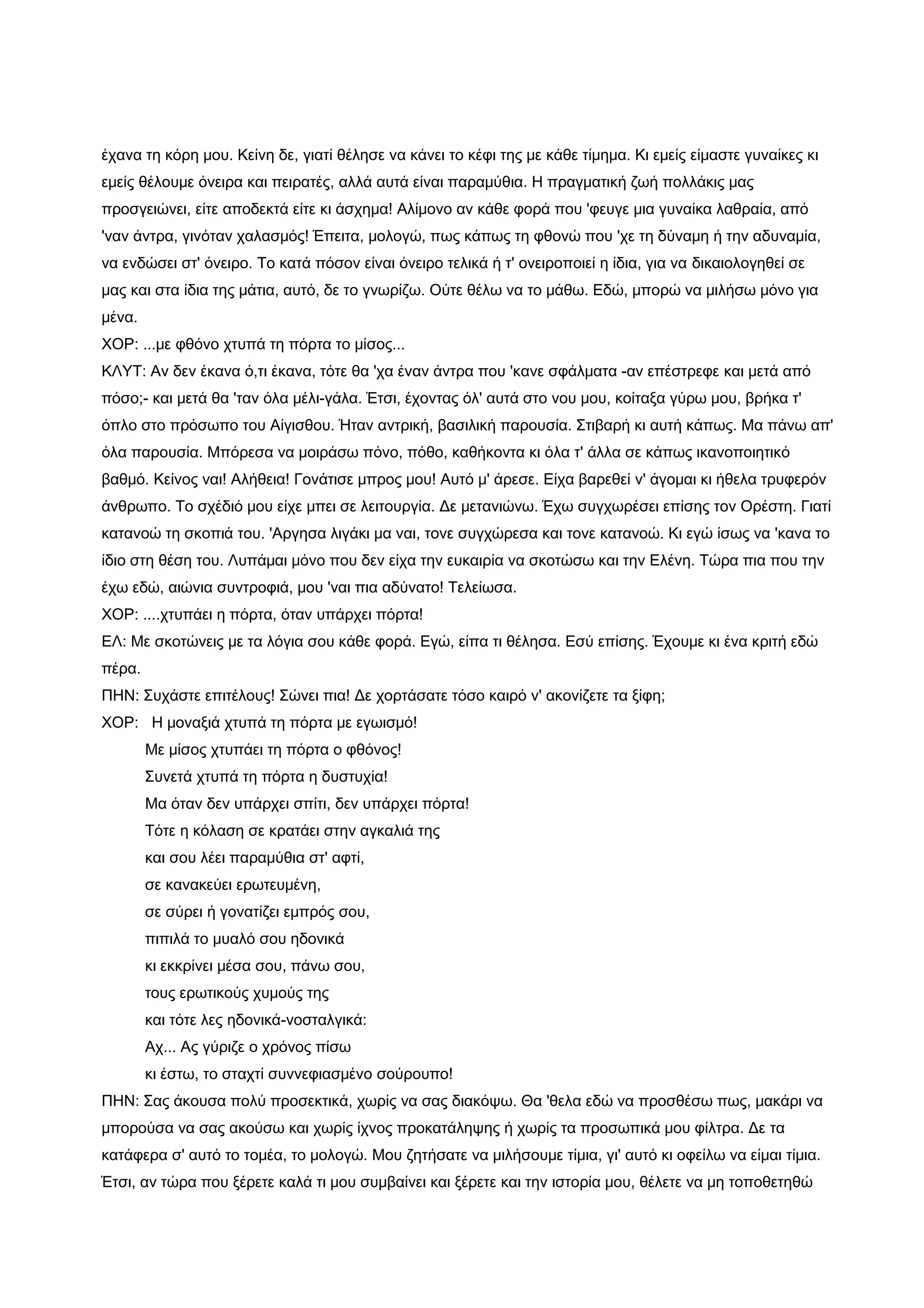 έχανα τη κόρη μου. Κείνη δε, γιατί θέλησε να κάνει το κέφι της με κάθε τίμημα. Κι εμείς είμαστε γυναίκες κι
εμείς θέλουμε όνειρα και πειρατές, αλλά αυτά είναι παραμύθια. Η πραγματική ζωή πολλάκις μας
προσγειώνει, είτε αποδεκτά είτε κι άσχημα! Αλίμονο αν κάθε φορά που 'φευγε μια γυναίκα λαθραία, από
'ναν άντρα, γινόταν χαλασμός! Έπειτα, μολογώ, πως κάπως τη φθονώ που 'χε τη δύναμη ή την αδυναμία,
να ενδώσει στ' όνειρο. Το κατά πόσον είναι όνειρο τελικά ή τ' ονειροποιεί η ίδια, για να δικαιολογηθεί σε
μας και στα ίδια της μάτια, αυτό, δε το γνωρίζω. Ούτε θέλω να το μάθω. Εδώ, μπορώ να μιλήσω μόνο για
μένα.
ΧΟΡ: ...με φθόνο χτυπά τη πόρτα το μίσος...
ΚΛΥΤ: Αν δεν έκανα ό,τι έκανα, τότε θα 'χα έναν άντρα που 'κανε σφάλματα -αν επέστρεφε και μετά από
πόσο;- και μετά θα 'ταν όλα μέλι-γάλα. Έτσι, έχοντας όλ' αυτά στο νου μου, κοίταξα γύρω μου, βρήκα τ'
όπλο στο πρόσωπο του Αίγισθου. Ήταν αντρική, βασιλική παρουσία. Στιβαρή κι αυτή κάπως. Μα πάνω απ'
όλα παρουσία. Μπόρεσα να μοιράσω πόνο, πόθο, καθήκοντα κι όλα τ' άλλα σε κάπως ικανοποιητικό
βαθμό. Κείνος ναι! Αλήθεια! Γονάτισε μπρος μου! Αυτό μ' άρεσε. Είχα βαρεθεί ν' άγομαι κι ήθελα τρυφερόν
άνθρωπο. Το σχέδιό μου είχε μπει σε λειτουργία. Δε μετανιώνω. Έχω συγχωρέσει επίσης τον Ορέστη. Γιατί
κατανοώ τη σκοπιά του. 'Αργησα λιγάκι μα ναι, τονε συγχώρεσα και τονε κατανοώ. Κι εγώ ίσως να 'κανα το
ίδιο στη θέση του. Λυπάμαι μόνο που δεν είχα την ευκαιρία να σκοτώσω και την Ελένη. Τώρα πια που την
έχω εδώ, αιώνια συντροφιά, μου 'ναι πια αδύνατο! Τελείωσα.
ΧΟΡ: ....χτυπάει η πόρτα, όταν υπάρχει πόρτα!
ΕΛ: Με σκοτώνεις με τα λόγια σου κάθε φορά. Εγώ, είπα τι θέλησα. Εσύ επίσης. Έχουμε κι ένα κριτή εδώ
πέρα.
ΠΗΝ: Συχάστε επιτέλους! Σώνει πια! Δε χορτάσατε τόσο καιρό ν' ακονίζετε τα ξίφη;
ΧΟΡ: Η μοναξιά χτυπά τη πόρτα με εγωισμό!
        Με μίσος χτυπάει τη πόρτα ο φθόνος!
        Συνετά χτυπά τη πόρτα η δυστυχία!
        Μα όταν δεν υπάρχει σπίτι, δεν υπάρχει πόρτα!
        Τότε η κόλαση σε κρατάει στην αγκαλιά της
        και σου λέει παραμύθια στ' αφτί,
        σε κανακεύει ερωτευμένη,
        σε σύρει ή γονατίζει εμπρός σου,
        πιπιλά το μυαλό σου ηδονικά
        κι εκκρίνει μέσα σου, πάνω σου,
        τους ερωτικούς χυμούς της
        και τότε λες ηδονικά-νοσταλγικά:
        Αχ... Ας γύριζε ο χρόνος πίσω
        κι έστω, το σταχτί συννεφιασμένο σούρουπο!
ΠΗΝ: Σας άκουσα πολύ προσεκτικά, χωρίς να σας διακόψω. Θα 'θελα εδώ να προσθέσω πως, μακάρι να
μπορούσα να σας ακούσω και χωρίς ίχνος προκατάληψης ή χωρίς τα προσωπικά μου φίλτρα. Δε τα
κατάφερα σ' αυτό το τομέα, το μολογώ. Μου ζητήσατε να μιλήσουμε τίμια, γι' αυτό κι οφείλω να είμαι τίμια.
Έτσι, αν τώρα που ξέρετε καλά τι μου συμβαίνει και ξέρετε και την ιστορία μου, θέλετε να μη τοποθετηθώ
 