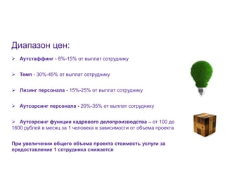 17




Диапазон цен:
 Аутстаффинг - 8%-15% от выплат сотруднику


 Темп - 30%-45% от выплат сотруднику


 Лизинг персонала - 15%-25% от выплат сотруднику


 Аутсорсинг персонала - 20%-35% от выплат сотруднику


 Аутсорсинг функции кадрового делопроизводства – от 100 до
1600 рублей в месяц за 1 человека в зависимости от объема проекта


При увеличении общего объема проекта стоимость услуги за
предоставление 1 сотрудника снижается
 