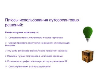 6




Плюсы использования аутсорсинговых
решений:
Клиент получает возможность:

 Оперативно менять численность и состав персонала

 Сконцентрировать свои усилия на решении ключевых задач
Компании

 Улучшить финансово-экономические показатели компании

 Привлечь лучших сотрудников в штат своей компании

 Использовать профессиональную экспертизу компании КА

 Снять ограничения штатного расписания
 