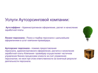 9




Услуги Аутсорсинговой компании:
 Аутстаффинг - Административное оформление, расчет и начисление
заработной платы


Лизинг персонала - Поиск и подбор персонала с дальнейшим
оформлением в штат компании-провайдера.


Аутсорсинг персонала - помимо предоставления
персонала, административного оформления, расчета и начисления
заработной платы Компания- провайдер осуществляет частичное
управление бизнес-процессами клиента за счет управления
персоналом, не неся при этом ответственности за конечный результат
деятельности персонала.
 