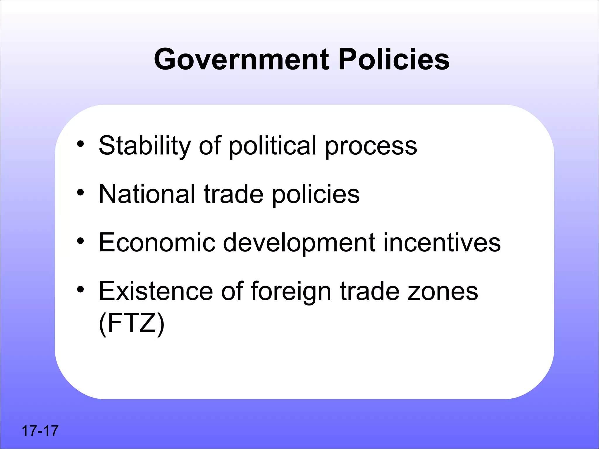 Government Policies

        • Stability of political process
        • National trade policies
        • Economic development incentives
        • Existence of foreign trade zones
          (FTZ)


17-17
 