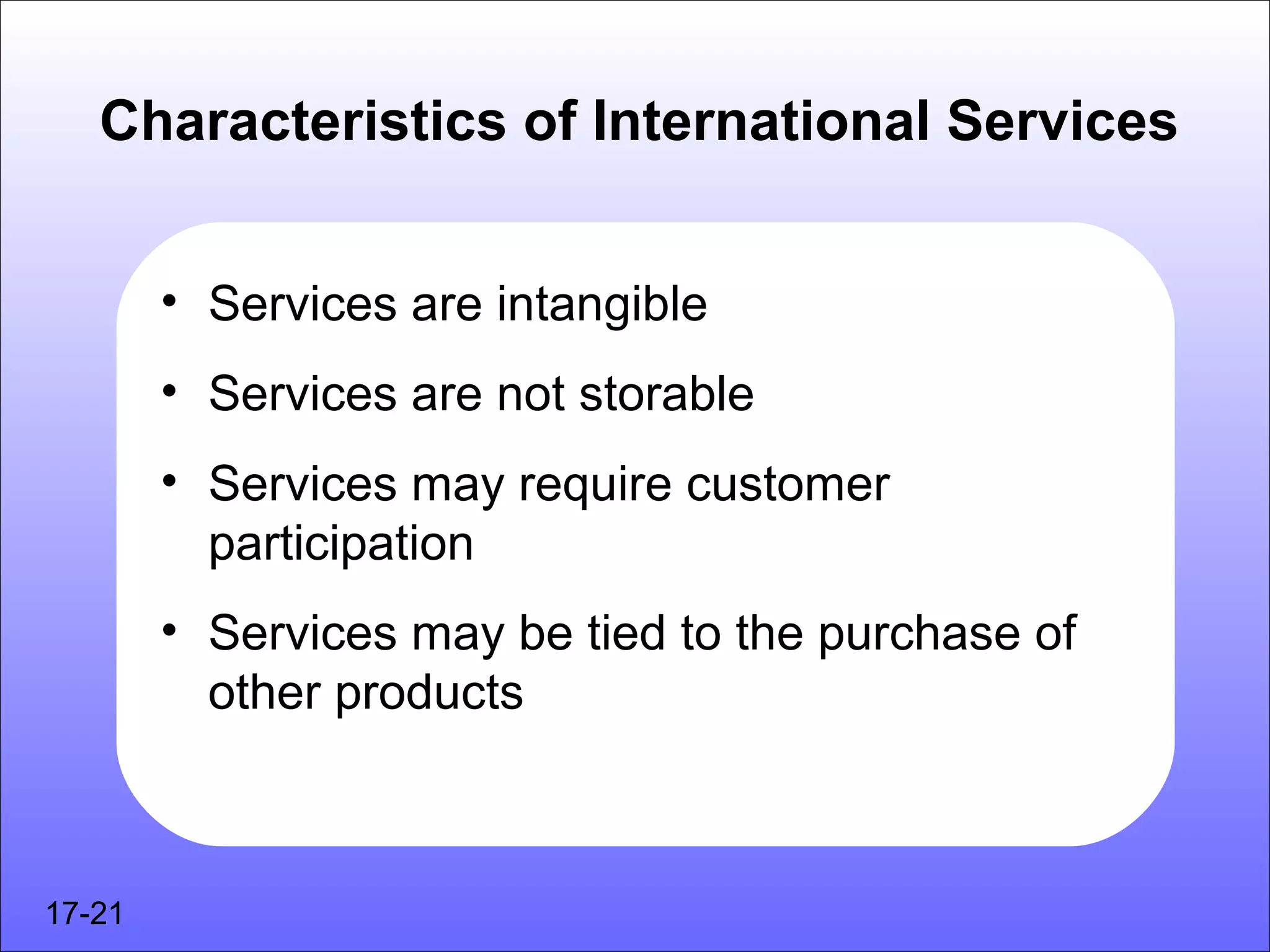 Characteristics of International Services


        • Services are intangible
        • Services are not storable
        • Services may require customer
          participation
        • Services may be tied to the purchase of
          other products



17-21
 